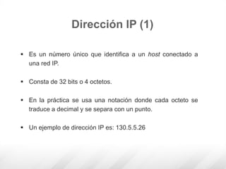  Es un número único que identifica a un host conectado a
una red IP.
 Consta de 32 bits o 4 octetos.
 En la práctica se usa una notación donde cada octeto se
traduce a decimal y se separa con un punto.
 Un ejemplo de dirección IP es: 130.5.5.26
Dirección IP (1)
 