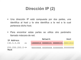  Una dirección IP está compuesta por dos partes, una
identifica al host y la otra identifica a la red a la cual
pertenece dicho host.
 Para encontrar estas partes se utiliza otro parámetro
llamado máscara de red.
Dirección IP (2)
 