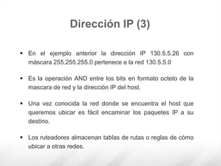 Dirección IP (3)
 En el ejemplo anterior la dirección IP 130.5.5.26 con
máscara 255.255.255.0 pertenece a la red 130.5.5.0
 Es la operación AND entre los bits en formato octeto de la
mascara de red y la dirección IP del host.
 Una vez conocida la red donde se encuentra el host que
queremos ubicar es fácil encaminar los paquetes IP a su
destino.
 Los ruteadores almacenan tablas de rutas o reglas de cómo
ubicar a otras redes.
 