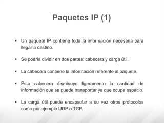 Paquetes IP (1)
 Un paquete IP contiene toda la información necesaria para
llegar a destino.
 Se podría dividir en dos partes: cabecera y carga útil.
 La cabecera contiene la información referente al paquete.
 Esta cabecera disminuye ligeramente la cantidad de
información que se puede transportar ya que ocupa espacio.
 La carga útil puede encapsular a su vez otros protocolos
como por ejemplo UDP o TCP.
 