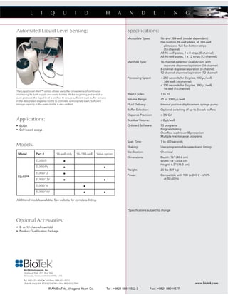 Speciﬁcations:
Microplate Types: 96- and 384-well (model dependent)
Flat-bottom 96-well plates, all 384-well
plates and 1x8 ﬂat-bottom strips
(16-channel)
All 96-well plates, 1 x 8 strips (8-channel)
All 96-well plates, 1 x 12 strips (12-channel)
Manifold Type: 16-channel patented Dual-Action, with
separate dispense/aspiration (16-channel)
8-channel dispense/aspiration (8-channel)
12-channel dispense/aspiration (12-channel)
Processing Speed: < 250 seconds for 3 cycles, 100 μL/well,
384-well (16-channel)
< 130 seconds for 3 cycles, 300 μL/well,
96-well (16-channel)
Wash Cycles: 1 to 10
Volume Range: 25 to 3000 μL/well
Fluid Delivery: Internal positive displacement syringe pump
Buffer Selection: Optional switching of up to 3 wash buffers
Dispense Precision: ≤ 3% CV
Residual Volume: ≤ 2 μL/well
Onboard Software: 75 programs
Program linking
Overﬂow wash/overﬁll protection
Multiple maintenance programs
Soak Time: 1 to 600 seconds
Shaking: User-programmable speeds and timing
Sterilization: Chemical
Dimensions: Depth: 16” (40.6 cm)
Width: 14” (35.6 cm)
Height: 6.5” (16.5 cm)
Weight: 20 lbs (8.9 kg)
Power: Compatible with 100 to 240 V~ ±10%
at 50-60 Hz
*Speciﬁcations subject to change
BioTek Instruments, Inc.
Highland Park, P.O. Box 998
Winooski, Vermont 05404-0998, USA
Tel: 802-655-4040 • Toll-Free: 888-451-5171
Outside the USA: 802-655-4740 • Fax: 802-655-7941 www.biotek.com
Optional Accessories:
• 8- or 12-channel manifold
• Product Qualiﬁcation Package
Applications:
• ELISA
• Cell-based assays
Models:
Additional models available. See website for complete listing.
Model Part # 96-well only 96-/384-well Valve option
ELx50™
ELX50/8 •
ELX50/8V • •
ELX50/12 •
ELX50/12V • •
ELX50/16 •
ELX50/16V • •
Automated Liquid Level Sensing:
The Liquid Level Alert™ option allows users the convenience of continuous
monitoring for both supply and waste bottles. At the beginning and end of a
wash protocol, the liquid level is veriﬁed to ensure sufﬁcient wash buffer remains
in the designated dispense bottle to complete a microplate wash. Sufﬁcient
storage capacity in the waste bottle is also veriﬁed.
IRAN BioTek , Viragene Akam Co. Tel : +9821 88611552-3 Fax : +9821 88044577
 