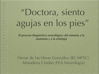 “Doctora, siento
agujas en los pies”
Henar de las Heras González (R2 MFYC)
Almudena Cerdán (FEA Neurología)
El proceso diagnóstico neurológico: del síntoma a la
anatomía y a la etiología
 