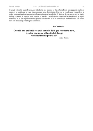 Mario A. Rosen XI - EL UNDÉCIMO MANDAMIENTO 10
Si usted está allí, leyendo esto, es indudable que aun no se ha esfumado en una pequeña nube de
humo, y la sortija de la vida sigue estando a su disposición. Por eso le regalo este recuerdo y le
invito a que cada día se suba con todo entusiasmo a la calesita. Y ármese de paciencia, no se enoje,
no hay expertos ni recetas para sacarse la sortija. Lo único que cuenta es la persistencia y seguir
probando. Y si en algún momento pierde los estribos o le da demasiada importancia a las cosas,
mire a la derecha y verá la gran chimenea.
El Calesitero
Cuando uno pretende ser cada vez más de lo que realmente no es,
termina por no ser ni la mitad de lo que
verdaderamente podría ser.
Mario Rosen
 