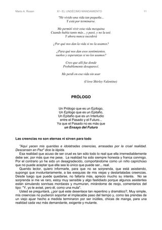 Mario A. Rosen XI - EL UNDÉCIMO MANDAMIENTO 11
"He vivido una vida tan pequeña...
Y está por terminarse.
Me permití vivir esta vida mezquina
Cuando había tanto más... y pasó, y no la usé.
Y ahora nunca sucederá
¿Por qué nos dan la vida si no la usamos?
¿Para qué nos dan esos sentimientos,
sueños y esperanzas si no los usamos?
Creo que allí fue donde
Probablemente desaparecí.
Me perdí en esa vida sin usar
(I love Shirley Valentine)
PRÓLOGO
Un Prólogo que es un Epílogo,
Un Epílogo que es un Epitafio,
Un Epitafio que es un Interludio
entre el Pasado y el Futuro...
Ya que el Pasado no es más que
un Ensayo del Futuro
Las creencias no son eternas ni sirven para todo
"Aquí yacen mis queridas e idolatradas creencias, arrasadas por la cruel realidad.
Descansen en Paz" dice la lápida.
Esa realidad que acuso de ser cruel es tan sólo todo lo real que ella irremediablemente
debe ser, por más que me pese. La realidad ha sido siempre honesta y franca conmigo.
Por el contrario yo he sido un desagradecido, comportándome como un niño caprichoso
que no puede aceptar que ella sea lo único que puede ser... real.
Querido lector, quiero informarle, para que no se sorprenda, que está asistiendo,
supongo que involuntariamente, a las exequias de mis viejas y destartaladas creencias.
Desde luego que puede quedarse, no faltaría más, aprecio mucho su interés. No se
sorprenda si me ve raro, estoy muy sensible y algo fastidiado porque algunos asistentes
están simulando sonrisas mordaces y murmuran, mirándome de reojo, comentarios del
tipo: "Y, yo le avisé, pero él, como una mula".
Usted se preguntará, ¿por qué este desenlace tan repentino y dramático?, Muy simple,
mis creencias no pudieron soportar el implacable paso del tiempo y, como las prendas de
un viejo ajuar hecho a medida terminaron por ser inútiles, chicas de manga, para una
realidad cada vez más demandante, exigente y mutante.
 