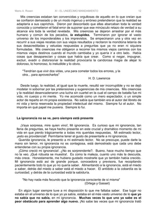 Mario A. Rosen XI - EL UNDÉCIMO MANDAMIENTO 12
Mis creencias estaban tan convencidas y orgullosas de aquello en lo que creían que
se confiaron demasiado y de un modo ingenuo y erróneo pretendieron que la realidad se
adaptaría a sus caprichos. Dieron por descontado que ellas abarcaban toda la verdad
conocida y cometieron el fatal error de suponer que ese minúsculo retazo de verdad a su
alcance era toda la verdad revelada. Mis creencias se dejaron arrastrar por el más
humano y común de los pecados, la estupidez. Terminaron por ignorar el vasto
universo de los imponderables y los imprevistos. Se empecinaron una y otra vez en
recurrir a sus viejas recetas con sus viejos resultados y recitaron la monótona letanía de
sus desacreditadas y vetustas respuestas a preguntas que ya no eran ni siquiera
formuladas. Mis creencias me obligaron a recorrer los mismos viejos caminos con los
mismos viejos destinos cuando el mundo cambiaba y yo quería ir a otro lado. Había
cosas que desaparecían y cosas que había que crear. Como si negar, impugnar,
excluir, evadir o distorsionar la realidad provocaría la candorosa magia de alejar lo
doloroso, lo horroroso, lo ineludible y lo obvio.
"Tendrían que vivir dos vidas, una para cometer todos los errores, y la
otra... para aprovecharlos"
H. D. Lawrence
Desde luego, la realidad, al igual que la muerte, resultó ser incorruptible y no se dejó
modelar ni sobornar por las pretensiones y sugerencias de mis creencias. Mis creencias
y la realidad desencadenaron una lucha sin cuartel en la cual el campo de batalla fue mi
vida, mi cuerpo y mi mente. Yo me acomodé como un mero espectador, o un simple
actor de reparto en mi propia existencia. No sabía que también era el autor del libreto de
mi vida y tenía reservada la propiedad intelectual del mismo. Siempre fui el autor. No
importa en qué papel me pusiera. Siempre lo fui.
La ignorancia no se ve, pero siempre está presente
¡Vaya sorpresa, mire quien vino!, Mi ignorancia. Es curioso que mi ignorancia, tan
llena de preguntas, se haya hecho presente en este crucial y dramático momento de mi
vida en que pierdo trágicamente a todas mis queridas respuestas. Mi estimado lector,
¡esto es providencial! Permítame tener el gusto de presentarle a mi ignorancia.
Querida ignorancia, le presento a mi estimado lector. No se preocupe, puede darle la
mano sin temor, mi ignorancia no es contagiosa, está demostrado que cada uno debe
entenderse con su propia ignorancia.
¡Cómo creció mi ignorancia!. ¿No es sorprendente?. Bueno, hace mucho tiempo que
no la veo. ¡Qué robusta se muestra!. Es como la maleza, cuanto uno más la descuida,
más crece. Honestamente, me hubiera gustado mostrarle que yo también había crecido.
Mi ignorancia está así de grande porque, conocedora y previsora, fue recopilando
pacientemente todo lo que yo no quería saber. Alimentando a la ignorancia, está el miedo
a saber, detrás del miedo a saber está el miedo a hacer. El antídoto a la cobardía es la
curiosidad, y detrás de la curiosidad está la sabiduría.
"No hay nada más fecundo que la ignorancia consciente de sí misma"
(Ortega y Gasset)
En algún lugar siempre tuve a mi disposición lo que me faltaba saber. Ese lugar no
estaba en el universo de lo que yo ya sabía, estaba en el más vasto universo de lo que yo
no sabía que no sabía, en mi ignorancia. Muchas veces lo que uno ya sabe es el
peor obstáculo para aprender algo nuevo. ¡No sabe las veces que mi ignorancia trató
 