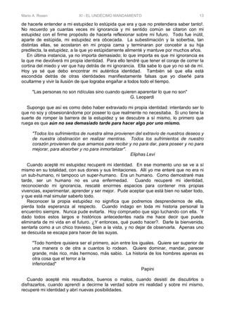 Mario A. Rosen XI - EL UNDÉCIMO MANDAMIENTO 13
de hacerle entender a mi estupidez lo estúpida que era y que no pretendiera saber tanto!.
No recuerdo ya cuantas veces mi ignorancia y mi sentido común se citaron con mi
estupidez con el firme propósito de hacerla reflexionar sobre mi futuro. Todo fue inútil,
aparte de estúpida, mi estupidez era obcecada. La subestimación y la soberbia, tan
distintas ellas, se acostaron en mi propia cama y terminaran por concebir a su hija
predilecta, la estupidez, a la que yo estúpidamente alimenté y mantuve por muchos años.
En última instancia, ya no importa demasiado; lo que importa es que mi ignorancia es
la que me devolverá mi propia identidad. Para ello tendré que tener el coraje de correr la
cortina del miedo y ver que hay detrás de mi ignorancia. Ella sabe lo que yo no sé de mí.
Hoy ya sé que debo encontrar mi auténtica identidad. También sé que ella está
escondida detrás de otras identidades manifiestamente falsas que yo diseñé para
ocultarme y vivir la ilusión de que lograba engañar a todos todo el tiempo.
"Las personas no son ridículas sino cuando quieren aparentar lo que no son"
G. Leopardi
Supongo que así es como debo haber extraviado mi propia identidad: intentando ser lo
que no soy y obsesionándome por poseer lo que realmente no necesitaba. Si uno tiene la
suerte de romper la barrera de la estupidez y se descubre a sí mismo, lo primero que
ruega es que aún no sea demasiado tarde para hacer algo por uno mismo.
"Todos los sufrimientos de nuestra alma provienen del extravío de nuestros deseos y
de nuestra obstinación en realizar mentiras. Todos los sufrimientos de nuestro
corazón provienen de que amamos para recibir y no para dar, para poseer y no para
mejorar, para absorber y no para inmortalizar".
Eliphas Levi
Cuando acepté mi estupidez recuperé mi identidad. En ese momento uno se ve a sí
mismo en su totalidad, con sus dones y sus limitaciones. Allí yo me enteré que no era ni
un sub-humano, ni tampoco un super-humano. Era un humano. Como demostraré mas
tarde, ser un humano no es una enfermedad. Cuando recuperé mi identidad,
reconociendo mi ignorancia, rescaté enormes espacios para contener mis propias
vivencias, experimentar, aprender y ser mejor. Pude aceptar que está bien no saber todo,
y que está mal simular saberlo todo.
Reconocer la propia estupidez no significa que podremos desprendernos de ella,
pierda toda esperanza al respecto. Cuando indago en toda mi historia personal la
encuentro siempre. Nunca pude evitarla. Hoy compruebo que sigo luchando con ella. Y
dado todos estos largos e históricos antecedentes nada me hace decir que pueda
eliminarla de mi vida en el futuro. ¿Y entonces, qué puedo hacer?. Darle la bienvenida,
sentarla como a un chico travieso, bien a la vista, y no dejar de observarla. Apenas uno
se descuida se escapa para hacer de las suyas.
"Todo hombre quisiera ser el primero, aún entre los iguales. Quiere ser superior de
una manera o de otra a cuantos lo rodean. Quiere dominar, mandar, parecer
grande, más rico, más hermoso, más sabio. La historia de los hombres apenas es
otra cosa que el terror a la
inferioridad"
Papini
Cuando acepté mis resultados, buenos o malos, cuando desistí de discutirlos o
disfrazarlos, cuando aprendí a decirme la verdad sobre mi realidad y sobre mí mismo,
recuperé mi identidad y abrí nuevas posibilidades.
 