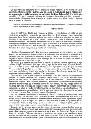 Mario A. Rosen XI - EL UNDÉCIMO MANDAMIENTO 14
En ese momento comprendí lo que me había estado haciendo a mí mismo sin saber
que me lo estaba haciendo. ¡Cuándo uno se hace a sí mismo algo que le hace daño y
no sabe que se lo está haciendo, no hay modo de dejar de hacerlo!. Esa es la gran
estupidez. El único modo de salvarse es reconocer la propia estupidez, aceptarla y
comprenderla. Uno puede llegar a deleitarse con ella, aprender a reírse de ella, y dejar de
hacer lo que no le conviene.
"Muchos hombres cometen el error de sustituir el conocimiento por la afirmación de
que es verdad lo que ellos desean"
Bertrand Rusell
Bien, en definitiva, desde que reconocí y acepté a mi estupidez mi vida fue una
inquietante y excitante propuesta de preguntas con final abierto. Mis preguntas,
finalmente libres de sus ataduras a viejas respuestas, se lanzaron a buscar por todos los
rincones y me sorprendieron con nuevos interrogantes, nuevos dilemas e infinitas
respuestas posibles. Pero decidí no cometer más la estupidez de asesinar a mis nuevas
e inteligentes preguntas con respuestas viejas. Reconozco que es más cómodo vivir con
respuestas equivocadas que nos dan la ilusión de seguridad que con preguntas que nos
desafían, despiertan inseguridad, y nos hacen vulnerables.
¿Cuál es mí propuesta hoy?., Que aprenda a reconocer su propia estupidez sin ningún
reparo. No se imagina el tiempo, esfuerzo y dedicación que se consume ocultando a la
estupidez mientras ignoramos a nuestra fecunda ignorancia. Yo sé que la estupidez y la
vergüenza siempre andan juntas. Por eso dejar de hacerse el estúpido y reconocer la
propia estupidez es cuestión de coraje.
Es verdad que tenemos mucho miedo a perder. El cambio siempre significa que algo
se crea y algo se destruye, que algo viene y algo se va. Pero tenga cuidado, muchas
veces el temor a perder nos hace aferrarnos desesperadamente a lo que tenemos.
Preocuparnos tanto por lo que tenemos nos impide obtener lo que nos falta. Angustiarnos
por lo que nos falta nos impide disfrutar lo que tenemos. Terminamos por perder lo que
tenemos y no traemos lo que nos falta. ¡Vaya estupidez!.
Creo que nos enseñaron a cuidarnos demasiado. Para eso nos vamos cubriendo de
miedos, incontables capas de miedos que se van protegiendo los unos a los otros hasta
que una espesa coraza de miedos encallecidos e insensibles nos oculta de los demás y
de nosotros mismos. Por cuidamos demasiado terminamos haciendo siempre lo mismo,
hacemos siempre más de lo mismo porque no hay riesgo, no hay riesgo porque es
conocido, como es conocido, es seguro; como es seguro, es cómodo; es cómodo porque
es seguro... y sigue la ronda, pero terminamos por aburrirnos y nos anestesiamos. Por
cuidarnos demasiado, descuidamos hacer la vida que queremos y terminamos por hacer
la vida que podemos. Nos perdemos en esa vida sin usar.
No hay nada que despierte tanta resistencia y tanta curiosidad como buscarse a uno
mismo ni nada que asombre tanto como encontrarse. Cuando uno se encuentra a sí
mismo necesita saber cómo hizo las cosas hasta ese momento, cómo logró lo que logró y
cómo malogró lo que malogró. Las personas sólo fracasan cuando no aprenden de sus
experiencias. Siempre hay tiempo para vivir una vida que valga la pena. ¿Cómo se
aprende a vivir esa clase de vida? Aprendiendo de los errores.
Creo que es el momento que de por terminado mi prólogo y vaya contándole cómo fue
mi aprendizaje. Como primero tuve que desaprender muchas cosas para luego aprender
otras. Quiero que sepa que podemos arruinarnos la vida muy fácilmente. No lo hacemos
de un día para otro. Si los problemas se nos echaran encima de golpe, podríamos pegar
un salto para salirnos rápidamente de ellos, pero no es así. Vamos haciendo cosas que
no sabemos que estamos haciendo, y sus consecuencias se van amontonando detrás del
 