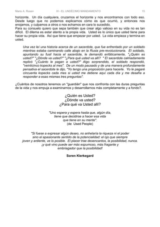 Mario A. Rosen XI - EL UNDÉCIMO MANDAMIENTO 15
horizonte. Un día cualquiera, cruzamos el horizonte y nos encontramos con todo eso.
Desde luego que no podemos explicarnos cómo es que ocurrió, y entonces nos
enojamos, y culpamos a otros o nos echamos en cara lo sucedido.
Para su consuelo quiero que sepa también que crear algo valioso en su vida no es tan
difícil. El dilema es estar atento a la propia vida. Usted es lo único que usted tiene para
hacer su propia vida. Así que tiene que empezar por usted. La vida empieza y termina en
usted.
Una vez leí una historia acerca de un sacerdote, que fue enfrentado por un soldado
mientras estaba caminando calle abajo en la Rusia pre-revolucionaria. El soldado,
apuntando su fusil hacia el sacerdote, le demandó enfáticamente, "¿Quién es
usted?" "¿Dónde va usted?" "¿Para qué usted va allí? " El sacerdote calmadamente
replicó "¿Cuánto le pagan a usted?" Algo sorprendido, el soldado respondió,
"veinticinco kopecks al mes". De un modo pausado y de una manera profundamente
pensativa el sacerdote le dijo, "Yo tengo una proposición para hacerle. Yo le pagaré
cincuenta kopecks cada mes si usted me detiene aquí cada día y me desafía a
responder a esas mismas tres preguntas".
¿Cuántos de nosotros tenemos un "guardián" que nos confronta con las duras preguntas
de la vida y nos empuja a examinarnos y desarrollarnos más completamente y a fondo?.
¿Quién es Usted?
¿Dónde va usted?
¿Para qué va Usted allí?
"Uno espera y espera hasta que, algún día,
tiene que decidirse a hacer esa vida
que tiene en su mente".
(de Used People)
"Si fuese a expresar algún deseo, no anhelaría la riqueza ni el poder
sino el apasionante sentido de la potencialidad: el ojo que siempre
joven y ardiente, ve lo posible. El placer trae desencantos, la posibilidad, nunca.
¡y qué vino puede ser más espumoso, más fragante y
embriagador que la posibilidad!
Soren Kierkegard
 