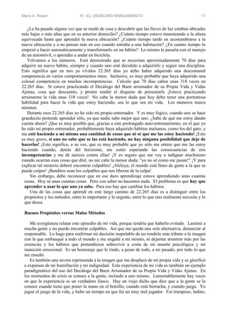 Mario A. Rosen XI - EL UNDÉCIMO MANDAMIENTO 17
¿Le ha pasado alguna vez que se mudó de casa y descubrir que las llaves de luz estaban ubicadas
más bajas o más altas que en su anterior domicilio? ¿Cuánto tiempo estuvo manoteando a la altura
equivocada hasta que aprendió la nueva ubicación? ¿Cuánto tiempo tardó en acostumbrarse a la
nueva ubicación y a no pensar más en eso cuando entraba a una habitación? ¿En cuánto tiempo lo
empezó a hacer automáticamente y transformarlo en un hábito? Lo mismo le pasaría con el manejo
de un automóvil, o aprender a andar en bicicleta.
Volvamos a los números. Está demostrado que se necesitan aproximadamente 70 días para
adquirir un nuevo hábito, siempre y cuando uno esté decidido a adquirirlo y seguir una disciplina.
Esto significa que en mis ya vividos 22.265 días yo debo haber adquirido una descomunal
competencia en varios comportamientos míos. Inclusive, es muy probable que haya adquirido una
colosal competencia en muchas incompetencias. Calculo que 70 días caben unas 318 veces en
22.265 días. Si estuve practicando el Decálogo del Buen arruinador de su Propia Vida y Vidas
Ajenas, cosa que descuento, y pronto tendré el disgusto de presentarle ¡Estuve practicando
arruinarme la vida unas 318 veces! No cabe la menor duda que hoy debo tener una portentosa
habilidad para hacer la vida que estoy haciendo, sea lo que sea mi vida. Los números nunca
mienten.
Durante esos 22.265 días yo he sido mi propio entrenador. Y es muy lógico, cuando uno se hace
grandecito pretende aprender sólo, ya que nadie sabe mejor que uno. ¿Sabe de qué me estoy dando
cuenta ahora? ¡Que es muy posible que, gracias a este prolongado auto-entrenamiento, en el que yo
he sido mi propio entrenador, probablemente haya adquirido hábitos malsanos, como los del gato, y
me esté haciendo a mí mismo una cantidad de cosas que ni sé que me las estoy haciendo! ¡Esto
es muy grave, si uno no sabe que se las está haciendo, no hay ninguna posibilidad que deje de
hacerlas! ¡Esto significa, a su vez, que es muy probable que yo sólo me entere que me las estoy
haciendo cuando, detrás del horizonte, me estén esperando las consecuencias de mis
incompetencias y me dé narices contra ellas! ¡Y es seguro que me voy a indignar muchísimo
cuando ocurran esas cosas que diré, no me cabe la menor duda; "yo no sé como me pasan!" ¡Y para
explicar tal misterio deberé encontrar culpables! ¡Aleluya, el mundo está lleno de gente a la que se
puede culpar! ¡Benditos sean los culpables que nos liberan de la culpa!
Sin embargo, debo reconocer que en ese duro aprendizaje estuve aprendiendo unas cuantas
cosas. Hoy sé unas cuantas cosas. Pero con saber no hacemos nada. El problema es que hay que
aprender a usar lo que uno ya sabe. Para eso hay que cambiar los hábitos.
Una de las cosas que aprendí en este largo camino de 22.265 días es a distinguir entre los
propósitos y los métodos, entre lo importante y lo urgente, entre lo que uno realmente necesita y lo
que desea.
Buenos Propósitos versus Malos Métodos
Me avergüenza relatar este episodio de mi vida, porque tendría que haberlo evitado. Lastimé a
mucha gente y no puedo encontrar culpables. Así que me queda una sola alternativa, denunciar al
responsable. Lo hago para reafirmar mi decisión inapelable de no rendirle más tributo a la imagen
con la que embauqué a todo el mundo y me engañé a mí mismo, ni dejarme arrastrar más por las
creencias y los hábitos que pretendieron sobrevivir a costa de mi muerte psicológica y mi
inanición emocional. Es un homenaje que le rindo, a pesar de todo, a mi pasado, por todo lo que
me enseñó.
Es también una severa reprimenda a la imagen que me desplazó de mi propia vida y se glorificó
a expensas de mi humillación y mi indignidad. Esta experiencia de mi vida es también un ejemplo
paradigmático del uso del Decálogo del Buen Arruinador de su Propia Vida y Vidas Ajenas. En
los momentos de crisis se conoce a la gente, incluido a uno mismo. Lamentablemente hay veces
en que la experiencia es un verdadero fiasco. Hay un viejo dicho que dice que a la gente se la
conoce cuando tiene que poner la mano en el bolsillo, cuando está borracha, y cuando juega. Yo
jugué el juego de la vida, y hubo un tiempo en que fui un muy mal jugador. Fui tramposo, ladino,
 