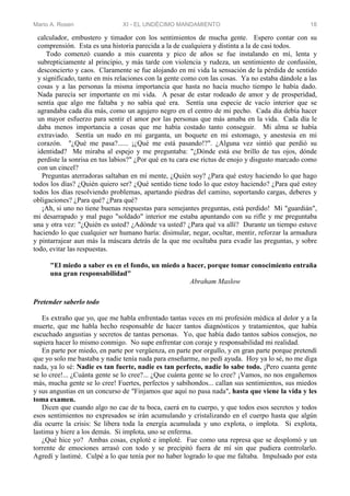 Mario A. Rosen XI - EL UNDÉCIMO MANDAMIENTO 18
calculador, embustero y timador con los sentimientos de mucha gente. Espero contar con su
comprensión. Esta es una historia parecida a la de cualquiera y distinta a la de casi todos.
Todo comenzó cuando a mis cuarenta y pico de años se fue instalando en mí, lenta y
subrepticiamente al principio, y más tarde con violencia y rudeza, un sentimiento de confusión,
desconcierto y caos. Claramente se fue alojando en mi vida la sensación de la pérdida de sentido
y significado, tanto en mis relaciones con la gente como con las cosas. Ya no estaba dándole a las
cosas y a las personas la misma importancia que hasta no hacía mucho tiempo le había dado.
Nada parecía ser importante en mi vida. A pesar de estar rodeado de amor y de prosperidad,
sentía que algo me faltaba y no sabía qué era. Sentía una especie de vacío interior que se
agrandaba cada día más, como un agujero negro en el centro de mi pecho. Cada día debía hacer
un mayor esfuerzo para sentir el amor por las personas que más amaba en la vida. Cada día le
daba menos importancia a cosas que me había costado tanto conseguir. Mi alma se había
extraviado. Sentía un nudo en mi garganta, un boquete en mi estomago, y anestesia en mi
corazón. "¿Qué me pasa?...... ¡¿Qué me está pasando!?". ¿Alguna vez sintió que perdió su
identidad? Me miraba al espejo y me preguntaba: "¿Dónde está ese brillo de tus ojos, dónde
perdiste la sonrisa en tus labios?" ¿Por qué en tu cara ese rictus de enojo y disgusto marcado como
con un cincel?
Preguntas aterradoras saltaban en mí mente, ¿Quién soy? ¿Para qué estoy haciendo lo que hago
todos los días? ¿Quién quiero ser? ¿Qué sentido tiene todo lo que estoy haciendo? ¿Para qué estoy
todos los días resolviendo problemas, apartando piedras del camino, soportando cargas, deberes y
obligaciones? ¿Para qué? ¿Para qué?
¡Ah, si uno no tiene buenas respuestas para semejantes preguntas, está perdido! Mi "guardián",
mi desarrapado y mal pago "soldado" interior me estaba apuntando con su rifle y me preguntaba
una y otra vez: "¿Quién es usted? ¿Adónde va usted? ¿Para qué va allí? Durante un tiempo estuve
haciendo lo que cualquier ser humano haría: disimular, negar, ocultar, mentir, reforzar la armadura
y pintarrajear aun más la máscara detrás de la que me ocultaba para evadir las preguntas, y sobre
todo, evitar las respuestas.
"El miedo a saber es en el fondo, un miedo a hacer, porque tomar conocimiento entraña
una gran responsabilidad"
Abraham Maslow
Pretender saberlo todo
Es extraño que yo, que me habla enfrentado tantas veces en mi profesión médica al dolor y a la
muerte, que me habla hecho responsable de hacer tantos diagnósticos y tratamientos, que había
escuchado angustias y secretos de tantas personas. Yo, que había dado tantos sabios consejos, no
supiera hacer lo mismo conmigo. No supe enfrentar con coraje y responsabilidad mi realidad.
En parte por miedo, en parte por vergüenza, en parte por orgullo, y en gran parte porque pretendí
que yo solo me bastaba y nadie tenía nada para enseñarme, no pedí ayuda. Hoy ya lo sé, no me diga
nada, ya lo sé: Nadie es tan fuerte, nadie es tan perfecto, nadie lo sabe todo. ¡Pero cuanta gente
se lo cree!... ¿Cuánta gente se lo cree?... ¿Que cuánta gente se lo cree? ¡Vamos, no nos engañemos
más, mucha gente se lo cree! Fuertes, perfectos y sabihondos... callan sus sentimientos, sus miedos
y sus angustias en un concurso de "Finjamos que aquí no pasa nada", hasta que viene la vida y les
toma examen.
Dicen que cuando algo no cae de tu boca, caerá en tu cuerpo, y que todos esos secretos y todos
esos sentimientos no expresados se irán acumulando y cristalizando en el cuerpo hasta que algún
día ocurre la crisis: Se libera toda la energía acumulada y uno explota, o implota. Si explota,
lastima y hiere a los demás. Si implota, uno se enferma.
¿Qué hice yo? Ambas cosas, exploté e imploté. Fue como una represa que se desplomó y un
torrente de emociones arrasó con todo y se precipitó fuera de mí sin que pudiera controlarlo.
Agredí y lastimé. Culpé a lo que tenía por no haber logrado lo que me faltaba. Impulsado por esta
 