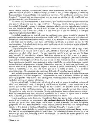 Mario A. Rosen XI - EL UNDÉCIMO MANDAMIENTO 19
severa crisis de estupidez no tuve mejor idea que patear el tablero de mi vida y huí hacia adelante.
¿Qué hace uno en ese caso? Cambia de trabajo, o cambia el auto, o cambia de pareja, o cambia de
lugar, cambia de moda, cambia de casa, o cambia de caprichos. Pero cambiarse a uno mismo, ¡ni se
le ocurra! Yo quería que las cosas cambien pero sin tener que cambiar yo. ¿Es posible que uno
pueda cambiar las cosas sin cambiar uno?
Yo cambié todo al mismo tiempo. A mis cuarenta y pico de años me enredé vertiginosamente en
una pasión adolescente que no supe controlar. Romance, pasión, frenesí, clandestinidad,
ingenuidad, deslealtad y engaño. A través de esta nueva relación amorosa pretendía reencontrarme
con mis fantasías de gloria. En vez de tener el coraje de enfrentar mi dilema y provocar mi
transformación, hice lo más fácil, culpé a lo que tenía por lo que me faltaba y lo castigue
expulsándolo graciosamente de mi vida.
Es verdad, cuando uno no tiene el coraje de cambiarse a uno mismo comete la estupidez de
pretender cambiar a los demás, acusándolos de todos los males. Un 24 de marzo de 1988, abandoné
todo lo que había construido durante más de 23 años, 8.395 días (otra vez los números). Abandoné
a una mujer que me amaba, a dos hijos sorprendidos y perplejos, y a amigos de toda la vida
desconcertados. Huí cobardemente por no saber confrontar con mi confusión y aceptar el desafío
de aprender mis lecciones.
¿Se puede imaginar lo que sufren esas personas cuando uno crea amor en ellos y luego se va?
¿Qué pueden hacer con ese amor si uno se va? ¿Adónde lo ponen? ¿Lo guardan, lo matan, lo
convierten en odio? ¿Qué hacen? Es casi imposible saberlo a no ser que uno lo haya
experimentado. Es bajar al quinto infierno. No trate de adivinar, yo se lo diré. Ahora lo sé, porque
la vida, que no tiene impunidad, terminó por hacérmelo sentir en carne propia. ¿Qué hace cuando lo
dejan con el amor atragantado?: Cada día, cada uno de los días, mastica ese amor, lo va rumiando
hasta transformarlo en odio y luego, asqueado al sentir en qué lo ha convertido, lo tiene que vomitar
porque le retuerce el estómago y lo inunda de congoja y amargura. Y luego, mal que le pese, con
toda su humillación y dolor, vuelve a tragarse el vómito, y vuelve a masticarlo y a rumiarlo, y
vuelta a vomitarlo... y así, cada día, hasta que ya ni le siente el gusto... y se anestesia
emocionalmente. Adiós, dejó de estar enamorado de la vida. ¡Y uno elige hacerlo cada día!
Aun no había comprendido que uno no puede crear amor en los demás y después desaparecer
dejándolos con todo el amor atragantado. Eso es inmoral, es cruel, es perverso. No sabía que tenía
mucho que aprender sobre el amor. Este amor egoísta, carente de compasión y de tolerancia, no era
verdadero amor, no era un amor inteligente.
Durante seis años (2.190 días) estuve alejado de ellos, y de mí mismo, tratando de restaurar al
ídolo caído, rindiéndole culto a la imagen, y sacrificando mi dignidad. Estuve buscándome a mí
mismo, buscándome afuera cuando siempre me tuve adentro. En realidad, nunca me perdí,
simplemente me daba miedo encontrarme. Yo no estaba perdido, yo estaba huyendo de mí mismo.
Siempre fui mi mejor y mi peor compañía. Simplemente jugaba a las escondidas conmigo mismo.
Pero las cosas pendientes nunca se quedan esperándote en el pasado, te siguen como tu sombra
hasta el presente, y te sorprenderán esperándote tozudamente en el futuro.
Estuve aprendiendo duras lecciones. Cuando uno hace algo que no tiene sentido, que va en
contra de sus principios y sus sentimientos, sabe que lo está haciendo. Uno finge no saberlo, pero
lo sabe. ¡Sí, que lo sabe! Hace juegos con la mente, se llena de razones que tratan de explicar
porqué uno hace eso. Pero el cuerpo no se deja engañar, cada vez duele más, cada vez se retuerce
más, no lo deja dormir, se paraliza, se hace lento y se fatiga. Grita, ¡No es así, no es aquí!
Hoy me doy cuenta de todas las cosas increíblemente estúpidas que hice para no darme cuenta.
Usé toda mi inteligencia para explicar lo inexplicable. No tenía desperdicio escucharme decir las
tonterías que decía para justificar y explicar mi estupidez. Yo confundí los buenos propósitos con
los malos métodos.
No escuchar
 