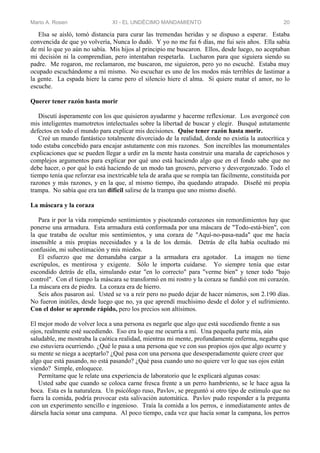 Mario A. Rosen XI - EL UNDÉCIMO MANDAMIENTO 20
Elsa se aisló, tomó distancia para curar las tremendas heridas y se dispuso a esperar. Estaba
convencida de que yo volvería, Nunca lo dudó. Y yo no me fui 6 días, me fui seis años. Ella sabía
de mí lo que yo aún no sabía. Mis hijos al principio me buscaron. Ellos, desde luego, no aceptaban
mi decisión ni la comprendían, pero intentaban respetarla. Lucharon para que siguiera siendo su
padre. Me rogaron, me reclamaron, me buscaron, me siguieron, pero yo no escuché. Estaba muy
ocupado escuchándome a mí mismo. No escuchar es uno de los modos más terribles de lastimar a
la gente. La espada hiere la carne pero el silencio hiere el alma. Si quiere matar el amor, no lo
escuche.
Querer tener razón hasta morir
Discutí ásperamente con los que quisieron ayudarme y hacerme reflexionar. Los avergoncé con
mis inteligentes mamotretos intelectuales sobre la libertad de buscar y elegir. Busqué astutamente
defectos en todo el mundo para explicar mis decisiones. Quise tener razón hasta morir.
Creé un mundo fantástico totalmente divorciado de la realidad, donde no existía la autocrítica y
todo estaba concebido para encajar astutamente con mis razones. Son increíbles las monumentales
explicaciones que se pueden llegar a urdir en la mente hasta construir una maraña de caprichosos y
complejos argumentos para explicar por qué uno está haciendo algo que en el fondo sabe que no
debe hacer, o por qué lo está haciendo de un modo tan grosero, perverso y desvergonzado. Todo el
tiempo tenía que reforzar esa inextricable tela de araña que se rompía tan fácilmente, constituida por
razones y más razones, y en la que, al mismo tiempo, iba quedando atrapado. Diseñé mi propia
trampa. No sabía que era tan difícil salirse de la trampa que uno mismo diseñó.
La máscara y la coraza
Para ir por la vida rompiendo sentimientos y pisoteando corazones sin remordimientos hay que
ponerse una armadura. Esta armadura está conformada por una máscara de "Todo-está-bien", con
la que trataba de ocultar mis sentimientos, y una coraza de "Aquí-no-pasa-nada" que me hacía
insensible a mis propias necesidades y a la de los demás. Detrás de ella había ocultado mi
confusión, mi subestimación y mis miedos.
El esfuerzo que me demandaba cargar a la armadura era agotador. La imagen no tiene
escrúpulos, es mentirosa y exigente. Sólo le importa cuidarse. Yo siempre tenía que estar
escondido detrás de ella, simulando estar "en lo correcto" para "verme bien" y tener todo "bajo
control". Con el tiempo la máscara se transformó en mi rostro y la coraza se fundió con mi corazón.
La máscara era de piedra. La coraza era de hierro.
Seis años pasaron así. Usted se va a reír pero no puedo dejar de hacer números, son 2.190 días.
No fueron inútiles, desde luego que no, ya que aprendí muchísimo desde el dolor y el sufrimiento.
Con el dolor se aprende rápido, pero los precios son altísimos.
El mejor modo de volver loca a una persona es negarle que algo que está sucediendo frente a sus
ojos, realmente esté sucediendo. Eso era lo que me ocurría a mí. Una pequeña parte mía, aún
saludable, me mostraba la caótica realidad, mientras mi mente, profundamente enferma, negaba que
eso estuviera ocurriendo. ¿Qué le pasa a una persona que ve con sus propios ojos que algo ocurre y
su mente se niega a aceptarlo? ¿Qué pasa con una persona que desesperadamente quiere creer que
algo que está pasando, no está pasando? ¿Qué pasa cuando uno no quiere ver lo que sus ojos están
viendo? Simple, enloquece.
Permítame que le relate una experiencia de laboratorio que le explicará algunas cosas:
Usted sabe que cuando se coloca carne fresca frente a un perro hambriento, se le hace agua la
boca. Esta es la naturaleza. Un psicólogo ruso, Pavlov, se preguntó si otro tipo de estímulo que no
fuera la comida, podría provocar esta salivación automática. Pavlov pudo responder a la pregunta
con un experimento sencillo e ingenioso. Traía la comida a los perros, e inmediatamente antes de
dársela hacía sonar una campana. Al poco tiempo, cada vez que hacía sonar la campana, los perros
 