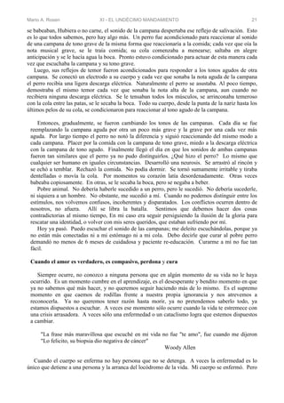 Mario A. Rosen XI - EL UNDÉCIMO MANDAMIENTO 21
se babeaban, Hubiera o no carne, el sonido de la campana despertaba ese reflejo de salivación. Esto
es lo que todos sabemos, pero hay algo más. Un perro fue acondicionado para reaccionar al sonido
de una campana de tono grave de la misma forma que reaccionaría a la comida; cada vez que oía la
nota musical grave, se le traía comida; su cola comenzaba a menearse; saltaba en alegre
anticipación y se le hacía agua la boca. Pronto estuvo condicionado para actuar de esta manera cada
vez que escuchaba la campana y su tono grave.
Luego, sus reflejos de temor fueron acondicionados para responder a los tonos agudos de otra
campana. Se conectó un electrodo a su cuerpo y cada vez que sonaba la nota aguda de la campana
el perro recibía una ligera descarga eléctrica. Naturalmente el perro se asustaba. Al poco tiempo,
demostraba el mismo temor cada vez que sonaba la nota alta de la campana, aun cuando no
recibiera ninguna descarga eléctrica. Se le tensaban todos los músculos, se arrinconaba temeroso
con la cola entre las patas, se le secaba la boca. Todo su cuerpo, desde la punta de la nariz hasta los
últimos pelos de su cola, se condicionaron para reaccionar al tono agudo de la campana.
Entonces, gradualmente, se fueron cambiando los tonos de las campanas. Cada día se fue
reemplazando la campana aguda por otra un poco más grave y la grave por una cada vez más
aguda. Por largo tiempo el perro no notó la diferencia y siguió reaccionando del mismo modo a
cada campana. Placer por la comida con la campana de tono grave, miedo a la descarga eléctrica
con la campana de tono agudo. Finalmente llegó el día en que los sonidos de ambas campanas
fueron tan similares que el perro ya no pudo distinguirlos. ¿Qué hizo el perro? Lo mismo que
cualquier ser humano en iguales circunstancias. Desarrolló una neurosis. Se arrastró al rincón y
se echó a temblar. Rechazó la comida. No podía dormir. Se tornó sumamente irritable y tiraba
dentelladas o movía la cola. Por momentos su corazón latía desordenadamente. Otras veces
babeaba copiosamente. En otras, se le secaba la boca, pero se negaba a beber.
Pobre animal. No debería haberle sucedido a un perro, pero le sucedió. No debería sucederle,
ni siquiera a un hombre. No obstante, me sucedió a mí. Cuando no podemos distinguir entre los
estímulos, nos volvemos confusos, incoherentes y disparatados. Los conflictos ocurren dentro de
nosotros, no afuera. Allí se libra la batalla. Sentimos que debemos hacer dos cosas
contradictorias al mismo tiempo, En mi caso era seguir persiguiendo la ilusión de la gloria para
rescatar una identidad, o volver con mis seres queridos, que estaban sufriendo por mí.
Hoy ya pasó. Puedo escuchar el sonido de las campanas; me deleito escuchándolas, porque ya
no están más conectadas ni a mi estómago ni a mi cola. Debo decirle que curar al pobre perro
demandó no menos de 6 meses de cuidadosa y paciente re-educación. Curarme a mí no fue tan
fácil.
Cuando el amor es verdadero, es compasivo, perdona y cura
Siempre ocurre, no conozco a ninguna persona que en algún momento de su vida no le haya
ocurrido. Es un momento cumbre en el aprendizaje, es el desesperante y bendito momento en que
ya no sabemos qué más hacer, y no queremos seguir haciendo más de lo mismo. Es el supremo
momento en que caemos de rodillas frente a nuestra propia ignorancia y nos atrevemos a
reconocerla. Ya no queremos tener razón hasta morir, ya no pretendemos saberlo todo, ya
estamos dispuestos a escuchar. A veces ese momento sólo ocurre cuando la vida te estremece con
una crisis arrasadora. A veces sólo una enfermedad o un cataclismo logra que estemos dispuestos
a cambiar.
"La frase más maravillosa que escuché en mi vida no fue "te amo", fue cuando me dijeron
"Lo felicito, su biopsia dio negativa de cáncer"
Woody Allen
Cuando el cuerpo se enferma no hay persona que no se detenga. A veces la enfermedad es lo
único que detiene a una persona y la arranca del locódromo de la vida. Mi cuerpo se enfermó. Pero
 