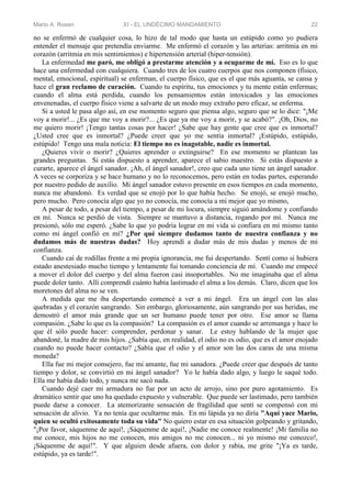 Mario A. Rosen XI - EL UNDÉCIMO MANDAMIENTO 22
no se enfermó de cualquier cosa, lo hizo de tal modo que hasta un estúpido como yo pudiera
entender el mensaje que pretendía enviarme. Me enfermó el corazón y las arterias: arritmia en mi
corazón (arritmia en mis sentimientos) e hipertensión arterial (hiper-tensión).
La enfermedad me paró, me obligó a prestarme atención y a ocuparme de mí. Eso es lo que
hace una enfermedad con cualquiera. Cuando tres de los cuatro cuerpos que nos componen (físico,
mental, emocional, espiritual) se enferman, el cuerpo físico, que es el que más aguanta, se cansa y
hace el gran reclamo de curación. Cuando tu espíritu, tus emociones y tu mente están enfermas;
cuando el alma está perdida, cuando los pensamientos están intoxicados y las emociones
envenenadas, el cuerpo físico viene a salvarte de un modo muy extraño pero eficaz, se enferma.
Si a usted le pasa algo así, en ese momento seguro que piensa algo, seguro que se lo dice: "¡Me
voy a morir!... ¿Es que me voy a morir?... ¿Es que ya me voy a morir, y se acabó?". ¡Oh, Dios, no
me quiero morir! ¡Tengo tantas cosas por hacer! ¿Sabe que hay gente que cree que es inmortal?
¿Usted cree que es inmortal? ¿Puede creer que yo me sentía inmortal? ¡Estúpido, estúpido,
estúpido! Tengo una mala noticia: El tiempo no es inagotable, nadie es inmortal.
¿Quieres vivir o morir? ¿Quieres aprender o extinguirse? En ese momento se plantean las
grandes preguntas. Si estás dispuesto a aprender, aparece el sabio maestro. Si estás dispuesto a
curarte, aparece el ángel sanador. ¡Ah, el ángel sanador!, creo que cada uno tiene un ángel sanador.
A veces se corporiza y se hace humano y no lo reconocemos, pero están en todas partes, esperando
por nuestro pedido de auxilio. Mi ángel sanador estuvo presente en esos tiempos en cada momento,
nunca me abandonó. Es verdad que se enojó por lo que había hecho. Se enojó, se enojó mucho,
pero mucho. Pero conocía algo que yo no conocía, me conocía a mí mejor que yo mismo,
A pesar de todo, a pesar del tiempo, a pesar de mi locura, siempre siguió amándome y confiando
en mí. Nunca se perdió de vista. Siempre se mantuvo a distancia, rogando por mí. Nunca me
presionó, sólo me esperó. ¿Sabe lo que yo podría lograr en mi vida si confiara en mí mismo tanto
como mi ángel confió en mí? ¿Por qué siempre dudamos tanto de nuestra confianza y no
dudamos más de nuestras dudas? Hoy aprendí a dudar más de mis dudas y menos de mi
confianza.
Cuando caí de rodillas frente a mi propia ignorancia, me fui despertando. Sentí como si hubiera
estado anestesiado mucho tiempo y lentamente fui tomando conciencia de mí. Cuando me empecé
a mover el dolor del cuerpo y del alma fueron casi insoportables. No me imaginaba que el alma
puede doler tanto. Allí comprendí cuánto había lastimado el alma a los demás. Claro, dicen que los
moretones del alma no se ven.
A medida que me iba despertando comencé a ver a mi ángel. Era un ángel con las alas
quebradas y el corazón sangrando. Sin embargo, gloriosamente, aún sangrando por sus heridas, me
demostró el amor más grande que un ser humano puede tener por otro. Ese amor se llama
compasión. ¿Sabe lo que es la compasión? La compasión es el amor cuando se arremanga y hace lo
que él sólo puede hacer: comprender, perdonar y sanar. Le estoy hablando de la mujer que
abandoné, la madre de mis hijos. ¿Sabía que, en realidad, el odio no es odio, que es el amor enojado
cuando no puede hacer contacto? ¿Sabía que el odio y el amor son las dos caras de una misma
moneda?
Ella fue mi mejor consejero, fue mi amante, fue mi sanadora. ¿Puede creer que después de tanto
tiempo y dolor, se convirtió en mi ángel sanador? Yo le había dado algo, y luego le saqué todo.
Ella me había dado todo, y nunca me sacó nada.
Cuando dejé caer mi armadura no fue por un acto de arrojo, sino por puro agotamiento. Es
dramático sentir que uno ha quedado expuesto y vulnerable. Que puede ser lastimado, pero también
puede darse a conocer. La atemorizante sensación de fragilidad que sentí se compensó con mi
sensación de alivio. Ya no tenía que ocultarme más. En mi lápida ya no diría "Aquí yace Mario,
quien se ocultó exitosamente toda su vida" No quiero estar en esa situación golpeando y gritando,
"¡Por favor, sáquenme de aquí!, ¡Sáquenme de aquí!, ¡Nadie me conoce realmente! ¡Mi familia no
me conoce, mis hijos no me conocen, mis amigos no me conocen... ni yo mismo me conozco!,
¡Sáquenme de aquí!". Y que alguien desde afuera, con dolor y rabia, me grite "¡Ya es tarde,
estúpido, ya es tarde!".
 