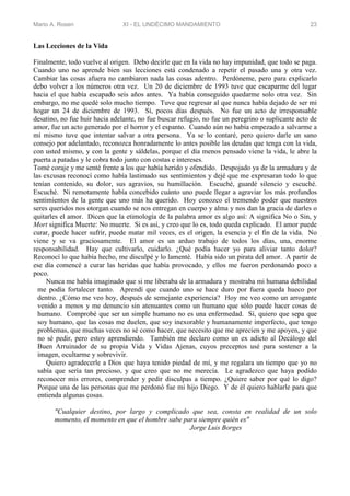 Mario A. Rosen XI - EL UNDÉCIMO MANDAMIENTO 23
Las Lecciones de la Vida
Finalmente, todo vuelve al origen. Debo decirle que en la vida no hay impunidad, que todo se paga.
Cuando uno no aprende bien sus lecciones está condenado a repetir el pasado una y otra vez.
Cambiar las cosas afuera no cambiaron nada las cosas adentro. Perdóneme, pero para explicarlo
debo volver a los números otra vez. Un 20 de diciembre de 1993 tuve que escaparme del lugar
hacia el que había escapado seis años antes. Ya había conseguido quedarme solo otra vez. Sin
embargo, no me quedé solo mucho tiempo. Tuve que regresar al que nunca había dejado de ser mi
hogar un 24 de diciembre de 1993. Sí, pocos días después. No fue un acto de irresponsable
desatino, no fue huir hacia adelante, no fue buscar refugio, no fue un peregrino o suplicante acto de
amor, fue un acto generado por el horror y el espanto. Cuando aún no había empezado a salvarme a
mí mismo tuve que intentar salvar a otra persona. Ya se lo contaré, pero quiero darle un sano
consejo por adelantado, reconozca honradamente lo antes posible las deudas que tenga con la vida,
con usted mismo, y con la gente y sáldelas, porque el día menos pensado viene la vida, le abre la
puerta a patadas y le cobra todo junto con costas e intereses.
Tomé coraje y me senté frente a los que había herido y ofendido. Despojado ya de la armadura y de
las excusas reconocí como había lastimado sus sentimientos y dejé que me expresaran todo lo que
tenían contenido, su dolor, sus agravios, su humillación. Escuché, guardé silencio y escuché.
Escuché. Ni remotamente había concebido cuánto uno puede llegar a agraviar los más profundos
sentimientos de la gente que uno más ha querido. Hoy conozco el tremendo poder que nuestros
seres queridos nos otorgan cuando se nos entregan en cuerpo y alma y nos dan la gracia de darles o
quitarles el amor. Dicen que la etimología de la palabra amor es algo así: A significa No o Sin, y
Mort significa Muerte: No muerte. Si es así, y creo que lo es, todo queda explicado. El amor puede
curar, puede hacer sufrir, puede matar mil veces, es el origen, la esencia y el fin de la vida. No
viene y se va graciosamente. El amor es un arduo trabajo de todos los días, una, enorme
responsabilidad. Hay que cultivarlo, cuidarlo. ¿Qué podía hacer yo para aliviar tanto dolor?
Reconocí lo que había hecho, me disculpé y lo lamenté. Había sido un pirata del amor. A partir de
ese día comencé a curar las heridas que había provocado, y ellos me fueron perdonando poco a
poco.
Nunca me había imaginado que si me liberaba de la armadura y mostraba mi humana debilidad
me podía fortalecer tanto. Aprendí que cuando uno se hace duro por fuera queda hueco por
dentro. ¿Cómo me veo hoy, después de semejante experiencia? Hoy me veo como un arrogante
venido a menos y me denuncio sin atenuantes como un humano que sólo puede hacer cosas de
humano. Comprobé que ser un simple humano no es una enfermedad. Sí, quiero que sepa que
soy humano, que las cosas me duelen, que soy inexorable y humanamente imperfecto, que tengo
problemas, que muchas veces no sé como hacer, que necesito que me aprecien y me apoyen, y que
no sé pedir, pero estoy aprendiendo. También me declaro como un ex adicto al Decálogo del
Buen Arruinador de su propia Vida y Vidas Ajenas, cuyos preceptos usé para sostener a la
imagen, ocultarme y sobrevivir.
Quiero agradecerle a Dios que haya tenido piedad de mí, y me regalara un tiempo que yo no
sabía que sería tan precioso, y que creo que no me merecía. Le agradezco que haya podido
reconocer mis errores, comprender y pedir disculpas a tiempo. ¿Quiere saber por qué lo digo?
Porque una de las personas que me perdonó fue mi hijo Diego. Y de él quiero hablarle para que
entienda algunas cosas.
"Cualquier destino, por largo y complicado que sea, consta en realidad de un solo
momento, el momento en que el hombre sabe para siempre quién es"
Jorge Luis Borges
 