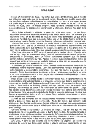 Mario A. Rosen XI - EL UNDÉCIMO MANDAMIENTO 24
DIEGO, DIEGO
Fue un 24 de diciembre de 1993. Hay fechas que uno no olvida jamás y que, a medida
que el tiempo pasa, sabe que no las olvidará nunca. Cuando algo terrible ocurre, algo
que está fuera del personal catálogo de las calamidades, uno supone que eso es lo peor
que puede llegar a suceder y que la vida se apiadará. A veces no es así. Un 16 de
febrero de 1995, unos 14 meses después, todo quedaría arrasado hasta límites
inconcebibles para mi capacidad de comprensión y tolerancia. Siempre hay peor de lo
peor.
Debe haber millones y millones de personas, entre ellas usted, que no deben
recordarse siquiera que esos días pasaron y ya se fueron de sus vidas. Es probable que
la primera fecha, 24 de diciembre de 1993, le resulte más identificable, ya que era la
víspera de Navidad, Para casi todos debe haber sido un día cálido, festivo, pletórico de
preparativos, regalos, familia, encuentro, festejos, reflexiones, religiosidad y esperanzas.
Para mí fue un día distinto, un día que jamás se me hubiera ocurrido que formaría
parte de mi vida. Ese día un monstruo se abalanzó furiosamente sobre mí como una
fiera enloquecida, clavó sus dientes en mi corazón, sus garras en lo más profundo de mi
ser y no me soltó nunca más. Creo que seguiré sangrando por lo que me queda de vida.
Ese 24 de diciembre de 1993 escuché aterrorizado la palabra cáncer. Ese día supe
que mi hijo Diego, mi querido hijo Diego, ese ser desbordante de sueños, proyectos,
entusiasmo y creatividad, tenía un cáncer sumamente agresivo que ya estaba
comprometiendo seriamente su vida. Apenas recorridos sus primeros 22 años mi hijo se
encontraba frente a frente en un combate desigual y atroz con un engendro que le
estaba devorando poco a poco el cuerpo y la vida.
Como verá, yo volví al seno de mi familia, apenas 3 días después del triste fin de mi
mistificada historia de gloria y ocaso. Volví para acompañarlos y ocupar mi lugar en una
estremecedora y desgarradora experiencia. Lo que nos reunió al principio fue el
espanto. Todos debimos afirmar los pies en la tierra, y sostenernos muy fuerte los unos
a los otros porque comenzaba la más desgraciada batalla que la vida puede proponerte.
La lucha por la vida de un hijo.
Diego exigió saber la verdad desde el comienzo y así se hizo. Sorprendentemente no
lo intimidó tanto el brutal diagnóstico ni el larguisimo tormento que debería soportar sino el
nombre de su terrible mal: Corioncarcinoma Extragonadal. "Es un nombre de muy mal
gusto, no tiene música, es áspero y grosero", me dijo, "pero es bueno saber quién es el
enemigo, no hay modo de luchar si no sabes quién es, dónde está y su poder". Luego
nos solicitó que lo dejáramos a él hablar con los médicos y que sólo le contestaran las
preguntas que haría ya que él decidiría hasta dónde le convenía saber para no minar sus
fuerzas y su capacidad de lucha. ¡En un instante Diego se había convertido en un adulto
sabio, responsable y valeroso!
A partir de ese momento todo lo supuestamente importante y trascendente se hizo
banal y pequeño hasta que se desvaneció. Nada del mundo que consumí pudo
sostenerse. Las formas perdieron sus formas, el tiempo se detuvo con un ensordecedor
estrépito y piadosamente se sentó a mi lado para aliviarme en mi inmenso dolor y esperar
junto conmigo.
"¿Cuánto tiempo lo esperarás?" Le pregunté al tiempo... "No sé", me dijo, "No me
desperdicies, no soy inagotable, yo no soy el dueño de mi medida. Te ha sido otorgado el
privilegio de contar con la compasión y paciencia del Señor que te regaló la posibilidad de
estar con él, sostenerlo y entregarle tu amor. Abrázalo y dile cuanto lo amas por todas las
veces que no lo has hecho. Cada abrazo puede ser el último, aprovéchame".
¡Oh, Dios!, A partir de ese instante sólo lo importante era urgente. El sentido y la
intención de todo lo que tenía algún sentido y alguna intención trascendente en ese
 