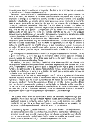 Mario A. Rosen XI - EL UNDÉCIMO MANDAMIENTO 26
presente, pero siempre sentíamos el regocijo y la alegría de encontrarnos en cualquier
punto del camino intercambiándonos sueños.
Desde su creciente limitación y debilidad ese pequeño héroe, ese ignoto maestro que
tenía a mi lado, me enseñó a sostener obstinadamente despiertos los sueños y a
arrancarle la energía a su indomable espíritu cuando su cuerpo perdía la suya, quedaba
agotado y claudicaba. Me enseñó cómo hacer pequeñas cosas momento a momento,
paso a paso, superando su carencia de aire con su exceso de entusiasmo hasta
conseguir grandiosos resultados. Nos dijo: "La vida sigue, y necesito que todos me
demuestren que la vida sigue, cada uno haga lo suyo, yo estoy comprometido haciendo lo
mío, esto no me va a ganar". Avergonzado por su coraje y su obstinación decidí
acompañarlo en esa epopeya como un humilde cronista de la vida y me propuse
comprometerme también con un proyecto y darnos ánimo mutuamente para llevar a cabo
nuestros desafíos y festejar el haber recorrido juntos un camino.
Es así como comencé a escribir este libro. No esperen que yo les enseñe nada, no
tengo nada para enseñarles, hoy no sabría qué enseñarles. Lo único que aprendí es a
aprender lo antes posible todo lo que me falta por aprender pues mi hijo me enseñó a
callar, me enseñó a amar, me enseñó a hacer lo que necesita ser hecho y me enseñó a
aprender. Finalmente me enseñó a ser padre, a amar, a sufrir y bebernos la vida de a
pequeños sorbos o grandes tragos... me enseñó también el valor de una ventana o un
árbol.
¿Sabe alguno de ustedes cómo se invoca un milagro en este maldito mundo? ... yo no
lo pude encontrar... y todos los que me hubieran podido ayudar estaban limitados o
jugando juegos de muerte. Pero Dios sabe cuánto se lo pedí y todo lo que estaba
dispuesto a dar para regalárselo a Diego.
Mi hijo Diego, mi querido hijo Diego, falleció el 16 de febrero de 1995, un día que debe
haber pasado desapercibido para millones y millones de personas pero para mí fue un día
único, sorprendente, terrible y glorioso pues le aseguro que mi hijo le ganó al monstruo,
nunca se dio por vencido, le dio batalla hasta el último minuto. Quiero decirle a usted que
la bestia no se lo llevó, él se llevó a la bestia. Lo pagó con su propia vida, pero no se
confunda, todos perdimos, pero él triunfó.
Quiero decirle a Dios que no estoy enojado con Él. Que le agradezco infinitamente
haberme regalado durante 24 años la presencia de ese ser mágico que fue mi queridísimo
hijo Diego. Decirle que no fueron suficientes los 14 meses de sobrevida que le otorgó
para poder celebrar y honrar la presencia de Diego en mi vida. Quiero decirle a Diego
que me siento inmensamente orgulloso y privilegiado por haberlo tenido como hijo y
decirle que aprendí a respetar el undécimo mandamiento: No matarás tus sueños. Aquí
está ese libro que me comprometí a escribir, y que mi sueño más acariciado es volver a
encontrarme alguna vez con él para seguir aprendiendo. Dios lo bendiga.
Mi querido lector, antes de continuar la lectura de este libro, le pediré algo que
apreciaría mucho que no deje de hacer: Apenas pueda, pero lo antes posible, y con
cualquier excusa, o ninguna, abrace fuerte a esos seres queridos que andan
rondando por su vida y los tiene archivados y postergados en su corazón; no
espere a perderlos para descubrir cuánto los ama ... o los necesita.
Abrácelos y dígales: "¿Sabes una cosa? ... Te quiero mucho". Sin explicaciones,
sin condiciones; sonríales cuando los mire, escúchelos, acarícielos y abrázalos; al
principio creerán que se está volviendo loco, pero luego comenzarán a devolverle
con la misma moneda y usted habrá hecho magia en su vida, ya se dará cuenta.
Usted ya sabe porqué se lo digo... para no arrepentirse más tarde.
 