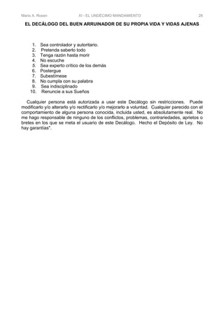 Mario A. Rosen XI - EL UNDÉCIMO MANDAMIENTO 28
EL DECÁLOGO DEL BUEN ARRUINADOR DE SU PROPIA VIDA Y VIDAS AJENAS
1. Sea controlador y autoritario.
2. Pretenda saberlo todo
3. Tenga razón hasta morir
4. No escuche
5. Sea experto crítico de los demás
6. Postergue
7. Subestímese
8. No cumpla con su palabra
9. Sea indisciplinado
10. Renuncie a sus Sueños
Cualquier persona está autorizada a usar este Decálogo sin restricciones. Puede
modificarlo y/o alterarlo y/o rectificarlo y/o mejorarlo a voluntad. Cualquier parecido con el
comportamiento de alguna persona conocida, incluida usted, es absolutamente real. No
me hago responsable de ninguno de los conflictos, problemas, contrariedades, aprietos o
bretes en los que se meta el usuario de este Decálogo. Hecho el Depósito de Ley. No
hay garantías".
 