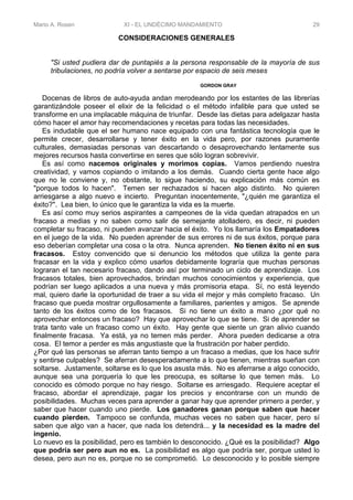 Mario A. Rosen XI - EL UNDÉCIMO MANDAMIENTO 29
CONSIDERACIONES GENERALES
"Si usted pudiera dar de puntapiés a la persona responsable de la mayoría de sus
tribulaciones, no podría volver a sentarse por espacio de seis meses
GORDON GRAY
Docenas de libros de auto-ayuda andan merodeando por los estantes de las librerías
garantizándole poseer el elixir de la felicidad o el método infalible para que usted se
transforme en una implacable máquina de triunfar. Desde las dietas para adelgazar hasta
cómo hacer el amor hay recomendaciones y recetas para todas las necesidades.
Es indudable que el ser humano nace equipado con una fantástica tecnología que le
permite crecer, desarrollarse y tener éxito en la vida pero, por razones puramente
culturales, demasiadas personas van descartando o desaprovechando lentamente sus
mejores recursos hasta convertirse en seres que sólo logran sobrevivir.
Es así como nacemos originales y morimos copias. Vamos perdiendo nuestra
creatividad, y vamos copiando o imitando a los demás. Cuando cierta gente hace algo
que no le conviene y, no obstante, lo sigue haciendo, su explicación más común es
"porque todos lo hacen". Temen ser rechazados si hacen algo distinto. No quieren
arriesgarse a algo nuevo e incierto. Preguntan inocentemente, "¿quién me garantiza el
éxito?". Lea bien, lo único que le garantiza la vida es la muerte.
Es así como muy serios aspirantes a campeones de la vida quedan atrapados en un
fracaso a medias y no saben como salir de semejante atolladero, es decir, ni pueden
completar su fracaso, ni pueden avanzar hacia el éxito. Yo los llamaría los Empatadores
en el juego de la vida. No pueden aprender de sus errores ni de sus éxitos, porque para
eso deberían completar una cosa o la otra. Nunca aprenden. No tienen éxito ni en sus
fracasos. Estoy convencido que si denuncio los métodos que utiliza la gente para
fracasar en la vida y explico cómo usarlos debidamente lograría que muchas personas
lograran el tan necesario fracaso, dando así por terminado un ciclo de aprendizaje. Los
fracasos totales, bien aprovechados, brindan muchos conocimientos y experiencia, que
podrían ser luego aplicados a una nueva y más promisoria etapa. Sí, no está leyendo
mal, quiero darle la oportunidad de traer a su vida el mejor y más completo fracaso. Un
fracaso que pueda mostrar orgullosamente a familiares, parientes y amigos. Se aprende
tanto de los éxitos como de los fracasos. Si no tiene un éxito a mano ¿por qué no
aprovechar entonces un fracaso? Hay que aprovechar lo que se tiene. Si de aprender se
trata tanto vale un fracaso como un éxito. Hay gente que siente un gran alivio cuando
finalmente fracasa. Ya está, ya no temen más perder. Ahora pueden dedicarse a otra
cosa. El temor a perder es más angustiaste que la frustración por haber perdido.
¿Por qué las personas se aferran tanto tiempo a un fracaso a medias, que los hace sufrir
y sentirse culpables? Se aferran desesperadamente a lo que tienen, mientras sueñan con
soltarse. Justamente, soltarse es lo que los asusta más. No es aferrarse a algo conocido,
aunque sea una porquería lo que les preocupa, es soltarse lo que temen más. Lo
conocido es cómodo porque no hay riesgo. Soltarse es arriesgado. Requiere aceptar el
fracaso, abordar el aprendizaje, pagar los precios y encontrarse con un mundo de
posibilidades. Muchas veces para aprender a ganar hay que aprender primero a perder, y
saber que hacer cuando uno pierde. Los ganadores ganan porque saben que hacer
cuando pierden. Tampoco se confunda, muchas veces no saben que hacer, pero sí
saben que algo van a hacer, que nada los detendrá... y la necesidad es la madre del
ingenio.
Lo nuevo es la posibilidad, pero es también lo desconocido. ¿Qué es la posibilidad? Algo
que podría ser pero aun no es. La posibilidad es algo que podría ser, porque usted lo
desea, pero aun no es, porque no se comprometió. Lo desconocido y lo posible siempre
 