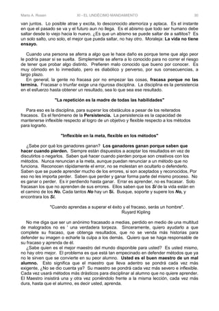 Mario A. Rosen XI - EL UNDÉCIMO MANDAMIENTO 30
van juntos. Lo posible atrae y excita, lo desconocido atemoriza y aplaca. Es el instante
en que el pasado se va y el futuro aun no llega. Es el abismo que todo ser humano debe
saltar desde lo viejo hacia lo nuevo. ¿Es que un abismo se puede saltar de a saltitos? Es
un solo salto, uno solo, el mejor que pueda saltar, no hay otro. Moraleja: La vida no tiene
ensayo.
Cuando una persona se aferra a algo que le hace daño es porque teme que algo peor
le podría pasar si se suelta. Simplemente se aferra a lo conocido para no correr el riesgo
de tener que probar algo distinto. Prefieren malo conocido que bueno por conocer. Es
muy cómodo en lo inmediato, pero es diabólico y perverso, por sus consecuencias, a
largo plazo.
En general, la gente no fracasa por no empezar las cosas, fracasa porque no las
termina. Fracasar o triunfar exige una rigurosa disciplina. La disciplina es la persistencia
en el esfuerzo hasta obtener un resultado, sea lo que sea ese resultado.
"La repetición es la madre de todas las habilidades"
Para eso es la disciplina, para superar los obstáculos a pesar de los reiterados
fracasos. Es el fenómeno de la Persistencia. La persistencia es la capacidad de
mantenerse inflexible respecto al logro de un objetivo y flexible respecto a los métodos
para lograrlo.
"Inflexible en la meta, flexible en los métodos"
¿Sabe por qué los ganadores ganan? Los ganadores ganan porque saben que
hacer cuando pierden. Siempre están dispuestos a aceptar los resultados en vez de
discutirlos o negarlos. Saben qué hacer cuando pierden porque son creativos con los
métodos. Nunca renuncian a la meta, aunque puedan renunciar a un método que no
funciona. Reconocen rápidamente el error, no se molestan en ocultarlo o defenderlo.
Saben que se puede aprender mucho de los errores, si son aceptados y reconocidos, Por
eso no les importa perder. Saben que perder y ganar forma parte del mismo proceso. No
es ganar o perder. Es ir perdiendo hasta ganar. Errar es aprender, no es fracasar. Solo
fracasan los que no aprenden de sus errores. Ellos saben que los Sí de la vida están en
el camino de los No. Cada tantos No hay un Sí. Busque, soporte y supere los No, y
encontrara los Si.
"Cuando aprendas a superar el éxito y el fracaso, serás un hombre".
Ruyard Kipling
No me diga que ser un anónimo fracasado a medias, perdido en medio de una multitud
de malogrados no es ' una verdadera torpeza. Sinceramente, quiero ayudarlo a que
complete su fracaso, que obtenga resultados, que no se venda más historias para
defender su imagen o echarle la culpa a los demás. Quiero que se haga responsable de
su fracaso y aprenda de él.
¿Sabe quien es el mejor maestro del mundo disponible para usted? Es usted mismo,
no hay otro mejor. El problema es que está tan empecinado en defender métodos que ya
no le sirven que se convierte en su peor alumno. Usted es el buen maestro de un mal
alumno. Esto significa que el maestro que lleva adentro se pondrá cada vez más
exigente, ¿No se dio cuenta ya? Su maestro se pondrá cada vez más severo e inflexible.
Cada vez usará métodos más drásticos para disciplinar al alumno que no quiere aprender.
El Maestro insistirá una y otra vez poniéndolo frente a la misma lección, cada vez más
dura, hasta que el alumno, es decir usted, aprenda.
 