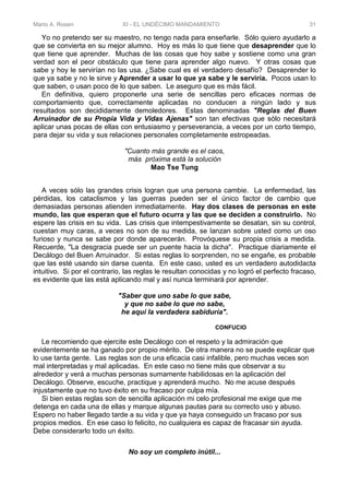 Mario A. Rosen XI - EL UNDÉCIMO MANDAMIENTO 31
Yo no pretendo ser su maestro, no tengo nada para enseñarle. Sólo quiero ayudarlo a
que se convierta en su mejor alumno. Hoy es más lo que tiene que desaprender que lo
que tiene que aprender. Muchas de las cosas que hoy sabe y sostiene como una gran
verdad son el peor obstáculo que tiene para aprender algo nuevo. Y otras cosas que
sabe y hoy le servirían no las usa. ¿Sabe cual es el verdadero desafío? Desaprender lo
que ya sabe y no le sirve y Aprender a usar lo que ya sabe y le serviría. Pocos usan lo
que saben, o usan poco de lo que saben. Le aseguro que es más fácil.
En definitiva, quiero proponerle una serie de sencillas pero eficaces normas de
comportamiento que, correctamente aplicadas no conducen a ningún lado y sus
resultados son decididamente demoledores. Estas denominadas "Reglas del Buen
Arruinador de su Propia Vida y Vidas Ajenas" son tan efectivas que sólo necesitará
aplicar unas pocas de ellas con entusiasmo y perseverancia, a veces por un corto tiempo,
para dejar su vida y sus relaciones personales completamente estropeadas.
"Cuanto más grande es el caos,
más próxima está la solución
Mao Tse Tung
A veces sólo las grandes crisis logran que una persona cambie. La enfermedad, las
pérdidas, los cataclismos y las guerras pueden ser el único factor de cambio que
demasiadas personas atienden inmediatamente. Hay dos clases de personas en este
mundo, las que esperan que el futuro ocurra y las que se deciden a construirlo. No
espere las crisis en su vida. Las crisis que intempestivamente se desatan, sin su control,
cuestan muy caras, a veces no son de su medida, se lanzan sobre usted como un oso
furioso y nunca se sabe por donde aparecerán. Provóquese su propia crisis a medida.
Recuerde, "La desgracia puede ser un puente hacia la dicha". Practique diariamente el
Decálogo del Buen Arruinador. Si estas reglas lo sorprenden, no se engañe, es probable
que las esté usando sin darse cuenta. En este caso, usted es un verdadero autodidacta
intuitivo. Si por el contrario, las reglas le resultan conocidas y no logró el perfecto fracaso,
es evidente que las está aplicando mal y así nunca terminará por aprender.
"Saber que uno sabe lo que sabe,
y que no sabe lo que no sabe,
he aquí la verdadera sabiduría".
CONFUCIO
Le recomiendo que ejercite este Decálogo con el respeto y la admiración que
evidentemente se ha ganado por propio mérito. De otra manera no se puede explicar que
lo use tanta gente. Las reglas son de una eficacia casi infalible, pero muchas veces son
mal interpretadas y mal aplicadas. En este caso no tiene más que observar a su
alrededor y verá a muchas personas sumamente habilidosas en la aplicación del
Decálogo. Observe, escuche, practique y aprenderá mucho. No me acuse después
injustamente que no tuvo éxito en su fracaso por culpa mía.
Si bien estas reglas son de sencilla aplicación mi celo profesional me exige que me
detenga en cada una de ellas y marque algunas pautas para su correcto uso y abuso.
Espero no haber llegado tarde a su vida y que ya haya conseguido un fracaso por sus
propios medios. En ese caso lo felicito, no cualquiera es capaz de fracasar sin ayuda.
Debe considerarlo todo un éxito.
No soy un completo inútil...
 