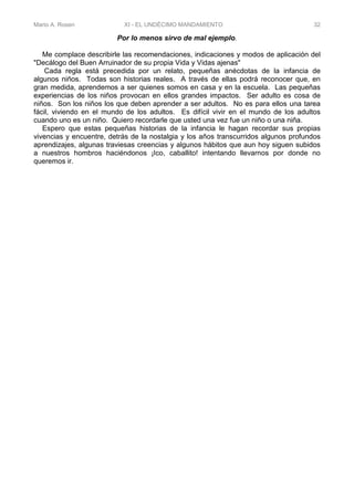 Mario A. Rosen XI - EL UNDÉCIMO MANDAMIENTO 32
Por lo menos sirvo de mal ejemplo.
Me complace describirle las recomendaciones, indicaciones y modos de aplicación del
"Decálogo del Buen Arruinador de su propia Vida y Vidas ajenas"
Cada regla está precedida por un relato, pequeñas anécdotas de la infancia de
algunos niños. Todas son historias reales. A través de ellas podrá reconocer que, en
gran medida, aprendemos a ser quienes somos en casa y en la escuela. Las pequeñas
experiencias de los niños provocan en ellos grandes impactos. Ser adulto es cosa de
niños. Son los niños los que deben aprender a ser adultos. No es para ellos una tarea
fácil, viviendo en el mundo de los adultos. Es difícil vivir en el mundo de los adultos
cuando uno es un niño. Quiero recordarle que usted una vez fue un niño o una niña.
Espero que estas pequeñas historias de la infancia le hagan recordar sus propias
vivencias y encuentre, detrás de la nostalgia y los años transcurridos algunos profundos
aprendizajes, algunas traviesas creencias y algunos hábitos que aun hoy siguen subidos
a nuestros hombros haciéndonos ¡Ico, caballito! intentando llevarnos por donde no
queremos ir.
 