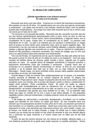 Mario A. Rosen XI - EL UNDÉCIMO MANDAMIENTO 33
EL REGALO DE CUMPLEAÑOS
¿Dónde aprendemos a ser quienes somos?
En casa y en la escuela.
Recuerdo que tenia unos seis años. Vivíamos en un barrio del suburbano bonaerense.
Han pasado ya mas de 50 años. En aquella época era una zona que apenas comenzaba
a urbanizarse. Las calles eran de tierra y las veredas, donde las había, eran de ladrillos
puestos tipo rompecabezas. Aun tengo muy claro este recuerdo que le voy a contar y que
me marcó por el resto de mi vida".
"Yo concurría a una escuela del estado. Recuerdo ese día, recuerdo muy bien ese día
por dos hechos aparentemente desconectados entre sí pero, como ya verá, la vida los
conectó misteriosamente: Primer hecho, llovía torrencialmente, y segundo hecho, era el
cumpleaños de mi papa. !Léase bien, el cumpleaños de mi papá! La persona más
importante en mi vida. Le pedí a la maestra que me ayudara a confeccionar un regalo
para él porque no tenía dinero para comprarle nada, pero yo quería regalarle algo. Me
comprendió y me dio una hoja de cartulina, polvo brillante plateado y engrudo, lápices de
colores y algunas figuritas que encontró en un cajón. Puse en marcha mi creatividad y
diseñé el más grandioso y expresivo enchastre, con ínfulas de collage, que un niño que
ama a su padre podría hacer para expresar sus sentimientos".
"Una vez terminado, mi impaciencia era tal, que la maestra me dejó salir antes de hora.
Me ayudó a poner mi obra de arte en mi valijita de cuero y me despachó. Corrí por esas
veredas de ladrillos llenas de charcos, pasto crecido y barro, rogando que mi padre
estuviera en casa. En aquella época él trabajaba escribiendo a máquina extraños y
larguísimos documentos (creo que contratos o escrituras). Cuando hacía eso se
encerraba en un pequeño desván transformado en oficina, al final de una empinada
escalera, y se la pasaba días dale que te dale, con su vieja máquina de escribir
Remington. Desde luego, me tenía prohibido entrar porque había papeles diseminados
en las sillas, en el piso, por todos lados.
Cuando llegué a casa mi corazón latía vertiginosamente por la carrera y la ansiedad.
Cuando escuché el tabletear de su ruidosa máquina de escribir mi alegría era
desbordante. !Papá está en casa! Saqué mi pequeña obra de amor de la cartera, subí las
escaleras como una tromba, abrí la puerta del desván venido a oficina y sosteniendo mi
regalo entré gritando: "¡Feliz cumpleaños, Papá! Mi padre dio vuelta su cabeza
sonriendo, pero inmediatamente su cara se transformó con un rictus de disgusto y
desaprobación, se levantó violentamente de su silla, se acercó a mí y, sin decir palabra,
me dio el cachetazo más grande que haya recibido en mi vida. Yo no entendía nada
hasta que seguí su mirada con la mía y supe lo que había pasado, Vi mis pequeñas
zapatillas azules y blancas embarradas y mojadas pisando varios de sus papeles escritos
a máquina".
"Y allí estaba yo, aterrorizado y confundido, desesperado y humillado, con mi maldito
regalo aún aferrado en mis manos, sin saber qué hacer. En ese momento tome una
decisión que me acompañaría durante muchos años de mi vida; una decisión que tomé en
ese momento, en un instante y para siempre. Decidí que nunca más, pero nunca más, les
expresaría mi amor a las personas que más quería porque ¡Uy, como duele! Luego, con
el tiempo, me olvidé que la había tomado, y luego me olvidé que lo había olvidado.
Cuando uno se olvida que se olvidó no hay modo de recordar lo que uno decidió alguna
vez y entonces se sigue haciendo a sí mismo cosas que no sabe que se las está
haciendo:
"A partir de ese día caminé siempre con mis manos en el bolsillo, silbando bajito, y a
una distancia prudencial de la gente para poder esquivar un posible cachetazo. Nunca
 