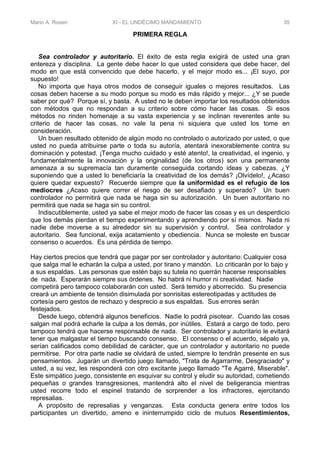 Mario A. Rosen XI - EL UNDÉCIMO MANDAMIENTO 35
PRIMERA REGLA
Sea controlador y autoritario. El éxito de esta regla exigirá de usted una gran
entereza y disciplina. La gente debe hacer lo que usted considera que debe hacer, del
modo en que está convencido que debe hacerlo, y el mejor modo es... ¡El suyo, por
supuesto!
No importa que haya otros modos de conseguir iguales o mejores resultados. Las
cosas deben hacerse a su modo porque su modo es más rápido y mejor... ¿Y se puede
saber por qué? Porque sí, y basta. A usted no le deben importar los resultados obtenidos
con métodos que no respondan a su criterio sobre cómo hacer las cosas. Si esos
métodos no rinden homenaje a su vasta experiencia y se inclinan reverentes ante su
criterio de hacer las cosas, no vale la pena ni siquiera que usted los tome en
consideración.
Un buen resultado obtenido de algún modo no controlado o autorizado por usted, o que
usted no pueda atribuirse parte o toda su autoría, atentará inexorablemente contra su
dominación y potestad. ¡Tenga mucho cuidado y esté atento!, la creatividad, el ingenio, y
fundamentalmente la innovación y la originalidad (de los otros) son una permanente
amenaza a su supremacía tan duramente conseguida cortando ideas y cabezas. ¿Y
suponiendo que a usted lo beneficiaría la creatividad de los demás? ¡Olvídelo!, ¿Acaso
quiere quedar expuesto? Recuerde siempre que la uniformidad es el refugio de los
mediocres ¿Acaso quiere correr el riesgo de ser desafiado y superado? Un buen
controlador no permitirá que nada se haga sin su autorización. Un buen autoritario no
permitirá que nada se haga sin su control.
Indiscutiblemente, usted ya sabe el mejor modo de hacer las cosas y es un desperdicio
que los demás pierdan el tiempo experimentando y aprendiendo por sí mismos. Nada ni
nadie debe moverse a su alrededor sin su supervisión y control. Sea controlador y
autoritario. Sea funcional, exija acatamiento y obediencia. Nunca se moleste en buscar
consenso o acuerdos. Es una pérdida de tiempo.
Hay ciertos precios que tendrá que pagar por ser controlador y autoritario: Cualquier cosa
que salga mal le echarán la culpa a usted, por tirano y mandón. Lo criticarán por lo bajo y
a sus espaldas. Las personas que estén bajo su tutela no querrán hacerse responsables
de nada. Esperarán siempre sus órdenes. No habrá ni humor ni creatividad. Nadie
competirá pero tampoco colaborarán con usted. Será temido y aborrecido. Su presencia
creará un ambiente de tensión disimulada por sonrisitas estereotipadas y actitudes de
cortesía pero gestos de rechazo y desprecio a sus espaldas. Sus errores serán
festejados.
Desde luego, obtendrá algunos beneficios. Nadie lo podrá pisotear. Cuando las cosas
salgan mal podrá echarle la culpa a los demás, por inútiles. Estará a cargo de todo, pero
tampoco tendrá que hacerse responsable de nada. Ser controlador y autoritario le evitará
tener que malgastar el tiempo buscando consenso. El consenso o el acuerdo, sépalo ya,
serían calificados como debilidad de carácter, que un controlador y autoritario no puede
permitirse. Por otra parte nadie se olvidará de usted, siempre lo tendrán presente en sus
pensamientos. Jugarán un divertido juego llamado, "Trata de Agarrarme, Desgraciado" y
usted, a su vez, les responderá con otro excitante juego llamado "Te Agarré, Miserable".
Este simpático juego, consistente en esquivar su control y eludir su autoridad, cometiendo
pequeñas o grandes transgresiones, mantendrá alto el nivel de beligerancia mientras
usted recorre todo el espinel tratando de sorprender a los infractores, ejercitando
represalias.
A propósito de represalias y venganzas. Esta conducta genera entre todos los
participantes un divertido, ameno e ininterrumpido ciclo de mutuos Resentimientos,
 