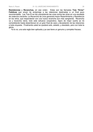 Mario A. Rosen XI - EL UNDÉCIMO MANDAMIENTO 36
Resistencias y Revanchas, en ese orden. Estas son las llamadas Tres "Erres"
Fatídicas que sirven de andamiaje a las relaciones destinadas a un final poco
recomendable. Las Tres R se irán precipitando las unas contra las otras en una escalada
de violencia creciente. La Revancha de unos generará mayor Resentimiento y Resistencia
en los otros, que responderán con una nueva revancha aun más sangrienta. Revancha
va y revancha viene, todo este esfuerzo cooperativo, digno de mejor suerte se irá
consolidando hasta desembocar en un gran final de caos y devastación de las relaciones
a toda orquesta. Finalmente usted se quedará solo, aislado, y desolado, pero con toda la
gloria.
Ya lo ve, una sola regla bien aplicada y ya casi tiene un genuino y completo fracaso.
 