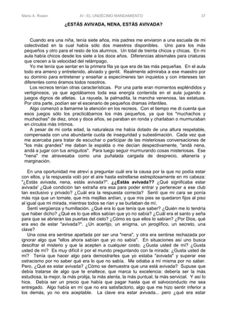 Mario A. Rosen XI - EL UNDÉCIMO MANDAMIENTO 37
¿ESTÁS AVIVADA, NENA, ESTÁS AVIVADA?
Cuando era una niña, tenía siete años, mis padres me enviaron a una escuela de mi
colectividad en la cual había sólo dos maestros disponibles. Uno para los más
pequeños y otro para el resto de los alumnos. Un total de treinta chicos y chicas. En mi
aula había chicos desde los siete a los doce años. Diferencias abismales para criaturas
que crecen a la velocidad del relámpago.
Yo me tenía que sentar en la primera fila ya que era de las más pequeñas. En el aula
todo era ameno y entretenido, aliviado y gentil. Realmente admiraba a ese maestro por
su dominio para entretener y enseñar a especímenes tan inquietos y con intereses tan
diferentes como éramos todos nosotros.
Los recreos tenían otras características. Por una parte eran momentos espléndidos y
vertiginosos, ya que agotábamos toda esa energía contenida en el aula jugando a
juegos dignos de atletas. La rayuela, la palmadita, la mancha venenosa, las estatuas.
Por otra parte, podían ser el escenario de pequeños dramas infantiles.
Algo comenzó a llamarme la atención en los recreos. Con el tiempo me di cuenta que
esos juegos sólo los practicábamos los más pequeños, ya que los "muchachos y
muchachas" de diez, once y doce años, se paraban en ronda y charlaban o murmuraban
en círculos más íntimos.
A pesar de mi corta edad, la naturaleza me había dotado de una altura respetable,
compensada con una abundante cuota de inseguridad y subestimación. Cada vez que
me acercaba para tratar de escuchar o participar de las misteriosas conversaciones de
"los más grandes" me daban la espalda o me decían despectivamente, "andá nena,
andá a jugar con tus amiguitos". Para luego seguir murmurando cosas misteriosas. Ese
"nena" me atravesaba como una puñalada cargada de desprecio, altanería y
marginación.
En una oportunidad me atreví a preguntar cuál era la causa por la que no podía estar
con ellos, y la respuesta voló por el aire hasta estrellarse estrepitosamente en mi cabeza:
"¿Estás avivada, nena, estás avivada?". ¿¿Estás avivada?? ¿Qué significaba estar
avivada' ¿Qué condición tan extraña era esa para poder entrar y pertenecer a ese club
tan exclusivo y privado? ¿Cuál era la respuesta correcta? Sentí que mi cara se ponía
más roja que un tomate, que mis mejillas ardían, y que mis pies se quedaron fijos al piso
al igual que mi mirada, mientras todos se rían y se burlaban de mí.
Sentí vergüenza y humillación. ¿Qué era lo que tenía que saber? ¿Quién me lo tendría
que haber dicho? ¿Qué es lo que ellos sabían que yo no sabía? ¿Cuál era el santo y seña
para que se abrieran las puertas del cielo? ¿Cómo es que ellos lo sabían? ¿Por Dios, qué
era eso de estar "avivada?". ¿Un acertijo, un enigma, un jeroglífico, un secreto, una
clave?
Una cosa era sentirse apartada por ser una "nena", y otra era sentirse rechazada por
ignorar algo que "ellos ahora sabían que yo no sabía". En situaciones así uno busca
descifrar el misterio y que la acepten a cualquier costo. ¿Gusta usted de mí? ¿Gusta
usted de mí? Es muy difícil ir por el mundo preguntando con la mirada: ¿Gusta usted de
mí? Tenía que hacer algo para demostrarles que yo estaba "avivada" y superar ese
ostracismo por no saber qué era lo que no sabía. Me odiaba a mí misma por no saber.
Pero, ¿Qué es estar avivada? ¿Cómo se demuestra que una está avivada? Supuse que
debía tratarse de algo que te enaltece, que marca tu excelencia: debería ser la más
estudiosa, la mejor, la más prolija, la más atenta, la más puntual, la más servicial. Y así lo
hice. Debía ser un precio que había que pagar hasta que el salvoconducto me sea
entregado. Algo había en mí que no era satisfactorio, algo que me hizo sentir inferior a
los demás, yo no era aceptable. La clave era estar avivada... pero ¿qué era estar
 