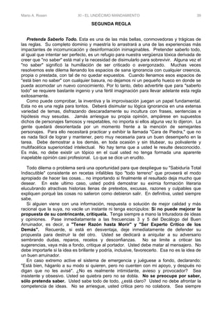 Mario A. Rosen XI - EL UNDÉCIMO MANDAMIENTO 39
SEGUNDA REGLA
Pretenda Saberlo Todo. Esta es una de las más bellas, conmovedoras y trágicas de
las reglas. Su completo dominio y maestría lo arrastrará a una de las experiencias más
impactantes de incomunicación y desinformación inimaginables. Pretender saberlo todo,
al igual que intentar ser perfecto, es un refugio para nuestra vergüenza tóxica derivada de
creer que "no saber" está mal y la necesidad de disimularlo para sobrevivir. Alguna vez el
"no saber" significó la humillación de ser criticado o avergonzado. Muchas veces
resolvemos este dilema llenando los espacios de sana ignorancia con cualquier creencia,
propia o prestada, con tal de no quedar expuestos. Cuando llenamos esos espacios de
"está bien no saber" con cualquier basura, no dejamos ni un pequeño hueco en donde se
pueda acomodar un nuevo conocimiento. Por lo tanto, debo advertirle que para "saberlo
todo" se requiere bastante ingenio y una fértil imaginación para llevar adelante esta regla
exitosamente.
Como puede comprobar, la inventiva y la improvisación juegan un papel fundamental.
Esta no es una regla para tontos. Deberá disimular su lógica ignorancia en una extensa
variedad de temas, disfrazando descaradamente su incultura con frases, sentencias e
hipótesis muy sesudas. Jamás arriesgue su propia opinión, ampárese en supuestos
dichos de personajes famosos y respetables, no importa si ellos alguna vez lo dijeron. La
gente quedará desorientada por un momento frente a la mención de semejantes
personajes. Para ello necesitará practicar y exhibir la llamada "Cara de Piedra," que no
es nada fácil de lograr y mantener, pero muy necesaria para un buen desempeño en la
tarea. Debe demostrar a los demás, en toda ocasión y sin titubear, su polivalente y
multifacética superioridad intelectual. No hay tema que a usted le resulte desconocido.
Es más, no debe existir un tópico en el cual usted no tenga formada una aparente
inapelable opinión casi profesional. Lo que se dice un erudito.
Todo dilema o problema será una oportunidad para que despliegue su "Sabiduría Total
Indiscutible" consistente en recetas infalibles tipo "todo terreno" que proveerá el modo
apropiado de hacer las cosas... no importando si finalmente el resultado deja mucho que
desear. En este ultimo caso, usted podrá demostrar su eximia formación literaria
elucubrando atractivas historias llenas de pretextos, excusas, razones y culpables que
expliquen porqué las cosas no salieron como debieron salir. En definitiva, usted siempre
sabe.
Si alguien viene con una información, respuesta o solución de mejor calidad y más
racional que la suya, no vacile un instante ni tenga escrúpulos: Si no puede mejorar la
propuesta de su contrincante, critíquela. Tenga siempre a mano la trituradora de ideas
y opiniones. Pase inmediatamente a las frecuencias 3 y 5 del Decálogo del Buen
Arruinador, es decir, a "Tener Razón hasta Morir" y "Ser Experto Critico de los
Demás". Recuerde, si está en desventaja, deje inmediatamente de defender su
propuesta para destruir la del otro. Usted se dedicará a aniquilar a su adversario
sembrando dudas, reparos, recelos y desconfianzas. No se limite a criticar las
sugerencias, vaya más a fondo, critique al portador. Usted debe matar al mensajero. No
debe importarle si la idea es brillante y podría, inclusive, favorecerlo. Esa no es la idea de
un buen arruinador.
En caso extremo active el sistema de emergencia y juéguese a fondo, declarando:
"Está bien, háganlo a su modo si quieren, pero no cuenten con mi apoyo, y después no
digan que no les avisé". ¿No es realmente intimidante, avieso y provocador? Sea
insistente y obsesivo. Usted se quiebra pero no se dobla. No se preocupe por saber,
sólo pretenda saber. Usted sabe todo de todo, ¿está claro? Usted no debe afrontar la
competencia de ideas. No se arriesgue, usted critica pero no colabora. Sea siempre
 