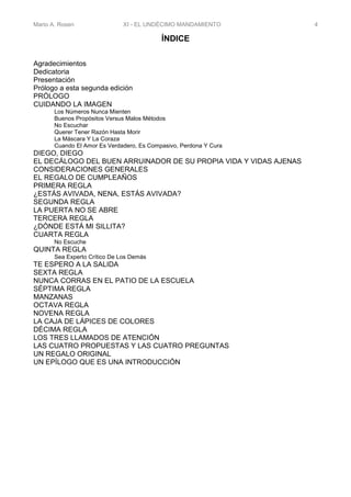 Mario A. Rosen XI - EL UNDÉCIMO MANDAMIENTO 4
ÍNDICE
Agradecimientos
Dedicatoria
Presentación
Prólogo a esta segunda edición
PRÓLOGO
CUIDANDO LA IMAGEN
Los Números Nunca Mienten
Buenos Propósitos Versus Malos Métodos
No Escuchar
Querer Tener Razón Hasta Morir
La Máscara Y La Coraza
Cuando El Amor Es Verdadero, Es Compasivo, Perdona Y Cura
DIEGO, DIEGO
EL DECÁLOGO DEL BUEN ARRUINADOR DE SU PROPIA VIDA Y VIDAS AJENAS
CONSIDERACIONES GENERALES
EL REGALO DE CUMPLEAÑOS
PRIMERA REGLA
¿ESTÁS AVIVADA, NENA, ESTÁS AVIVADA?
SEGUNDA REGLA
LA PUERTA NO SE ABRE
TERCERA REGLA
¿DÓNDE ESTÁ MI SILLITA?
CUARTA REGLA
No Escuche
QUINTA REGLA
Sea Experto Crítico De Los Demás
TE ESPERO A LA SALIDA
SEXTA REGLA
NUNCA CORRAS EN EL PATIO DE LA ESCUELA
SÉPTIMA REGLA
MANZANAS
OCTAVA REGLA
NOVENA REGLA
LA CAJA DE LÁPICES DE COLORES
DÉCIMA REGLA
LOS TRES LLAMADOS DE ATENCIÓN
LAS CUATRO PROPUESTAS Y LAS CUATRO PREGUNTAS
UN REGALO ORIGINAL
UN EPÍLOGO QUE ES UNA INTRODUCCIÓN
 