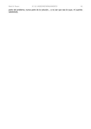 Mario A. Rosen XI - EL UNDÉCIMO MANDAMIENTO 40
parte del problema, nunca parte de la solución... a no ser que sea la suya, mi querido
sabelotodo.
 