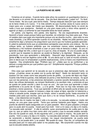 Mario A. Rosen XI - EL UNDÉCIMO MANDAMIENTO 41
LA PUERTA NO SE ABRE
Vivíamos en el campo. Cuando tenía siete años me pusieron un guardapolvo blanco y
me llevaron a mi primer día de escuela. Ese día lloré aterrorizado ¿usted no? Yo lloré.
Tenía miedo. No sé a qué, pero tenía miedo. Tiempo después descubrí que casi siempre
se le tiene miedo a lo nuevo. Y lo más extraño es que muchas veces lo nuevo sería lo
mejor para uno, a pesar del miedo que despierta. Mi desconsolado llanto no sirvió de
nada y tuve que quedarme. Sentado en una gran mesa junto a otros niños aprendí a
agarrar un lápiz y a enfrentar la casi imposible tarea de hacer palotes.
Un palote, una lágrima, otro palote, otra lágrima. No era especialmente divertido.
Aprendí a hacer cosas porque había que hacerlas, sin entender muy bien para qué. Para
mí estaba claro que jugar era importante porque uno se divertía mucho... pero esto no era
nada divertido, y es difícil aprender cuando no es divertido. Nadie me pidió permiso para
enseñarme algo y tampoco me preguntaron que era lo que me hubiera gustado aprender.
A usted le parecerá tonto que yo pretendiera semejante cosa siendo una criatura. No me
critique tanto, yo hubiera preferido que me enseñaran menos sobre acatamiento y
obediencia y me hubieran enseñado a usar un poco más el derecho a elegir. Si uno no
aprende a elegir de niño, a decir que sí o que no, chau al respeto. Si uno no puede elegir,
y sentir que le respetan la elección se acabó la libertad y la dignidad. Después, ya de
grandecito, tuve que aprenderlo y defenderlo. Descubrí algo desopilante, que para la
gente el No no era tan legítimo como el Sí. Si uno decía que sí, todo el mundo contento,
pero si decía que no empezaban a pedirle explicaciones, como si fuera una impertinencia
negarse. Hoy simplemente digo: "Prefiero que no". ¿Sabe que no se conforman y se
atreven a preguntarme por qué prefiero que no? Simplemente respondo "Porque prefiero
preferir que no".
Otra cosa que aprendí en la escuela es que si presionas algo demasiado fuerte, se
rompe. ¿Cuántas veces se peleó con la punta del lápiz? Nada me demostró tanto mi
torpeza con las cosas como esa pequeña punta de grafito. La punta del lápiz era frágil.
Cuanto más finita la querías, más delicada se ponía y más fácilmente se rompía. Es igual
que con las personas, si las presionas demasiado y quieres sacarle demasiada punta, es
decir, las criticas demasiado, se rompen fácilmente y no escriben más, y entonces el que
se queda sin poder escribir y decir lo suyo es uno. Así que tuve que aprender a tratar
gentilmente a la punta de mi lápiz... y a la gente. Para eso no hay más remedio que
practicar y tener paciencia. Tuve que aprender el difícil arte de sacarle punta al lápiz con
paciencia y mesura, aceptar mi torpeza y dejar de culpar al lápiz, ejercitar mi tolerancia y
volver a sacarle punta, aceptar que se rompa, volver a sacarle punta, hasta encontrar la
medida justa para que escriba, para que dure y no se rompa fácilmente... la punta del
lápiz... y las relaciones con la gente.
Al tercer día mi madre me dejó ir sólo a la escuela. La escuela estaba en medio del
campo, en una gran casa quinta. Tenía que caminar bastante para llegar. Había una
puerta de alambre tejido asegurada con un gran pasador. Moví el gran pasador y empujé
pero no pude abrir la puerta. Insistí pero fue inútil. Volví a mi casa y le dije a mi madre,
"La escuela está cerrada". A ella le extrañó, quiso acompañarme de vuelta pero le dije
que no, que yo sabía muy bien como abrir una puerta y que la escuela estaba cerrada.
Ese día me quedé en casa. Al día siguiente volví, y me pasó lo mismo. No pude abrir la
puerta. Volví a casa y le dije a mi madre, "La escuela está cerrada". Esta vez realmente
se sorprendió y decidió regresar conmigo, me negué rotundamente, ¡la puerta está
cerrada y no se puede abrir, y se acabó! Me quedé en casa. Ese día, un compañero de
escuela pasó por mi casa para saber si me pasaba algo. Me sorprendió cuando me dijo
que la escuela estaba abierta.
 