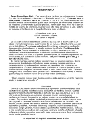 Mario A. Rosen XI - EL UNDÉCIMO MANDAMIENTO 43
TERCERA REGLA
Tenga Razón Hasta Morir. Esta extraordinaria habilidad es exclusivamente humana.
Funciona de maravillas en combinación con "Pretender saberlo todo". Pretender saberlo
todo y tener razón hasta morir, se potencian la una a la otra, convirtiéndose en una
explosiva mezcla cuya detonación puede dejar un boquete de dimensiones colosales en
las relaciones y comprometer cualquier proyecto. Tener razón hasta morir no es sólo un
método, es un arma de exterminio, muchas veces letal hasta para el que la usa. Debería
ser expuesta en la Galería de la Estupidez Humana como un clásico.
Lo importante no es ganar.
Lo que importa es competir,
sin perder ni empatar.
La obsesión de Tener Razón Hasta Morir tiene su origen en la deforrnación de un
básico y normal mecanismo de supervivencia del ser humano. El ser humano nace con
un mandato básico: Preservarse a sí mismo. Sin embargo, una persona puede auto-
destruirse defendiendo algo con lo que ella se siente identificada. Es el Drama de la
Identificación. Cuando una persona se identifica con algo y se proyecta en eso,
comienza su drama de identificación. Cuando una persona cree que es el dinero, el
poder, o la familia, o la fama, o lo que sea que crea que es, va a hacer cualquier cosa por
preservar eso, aun cuando eso pueda destruirlo. Esa persona cree que es eso, y lo
defenderá hasta morir.
De hecho muchas personas matan o se dejan matar por sostener creencias. Como
consecuencia de esta ilusión defendemos a capa y espada nuestras creencias y
comportamientos, por más negativas que sean las creencias y más inoperantes los
comportamientos. Como en parte somos eso que hacemos, creemos que perderemos
nuestra identidad si dejamos de hacerlo, tenerlo, o serlo. Ahora somos "eso". Debemos
protegerlo hasta con nuestra salud y nuestra vida. Tener razón hasta morir es el método
que usamos para defender aquello en lo que nos hemos identificado.
"Quien no quiere razonar es un fanático; quien no sabe razonar es un tonto; y quien no
se atreve a razonar es un esclavo "
W.
Drummond
Observe a una persona expresando todos sus argumentos y comprometiendo todas
sus habilidades cuando no está dispuesta a escuchar, ser flexible y acordar. Cuando
quiere tener razón hasta morir tratando de defender algo que cree, tiene, o es, la verá
retorcerse, contorsionarse, desquiciarse, ofuscarse, bramar, y desarticularse
mentalmente, tratando de encontrar las mejores razones para ganar la batalla de las
razones. Esgrimirá sus mejores y más inteligentes argumentos, atados como una porra
para pegar en la cabeza de su contrincante, hasta hacerlo caer o ser derrotado. Se
enojará, criticará, gritará, hará silencio ofendido, se irá y volverá con nuevos y renovados
argumentos y razones. Aun tirado en la lona y sangrando, seguirá diciendo lo suyo,
escupiendo sangre y bronca, muchas veces negando hechos incontrovertibles. Inclusive,
si mira con atención, descubriría con sorpresa y horror una extraña satisfacción reflejada
en la cara de alguien que quiere tener razón hasta morir que proviene de ya no importarle
perder con tal que el otro pierda.
Lo importante no es ganar sino hacer perder al otro.
 