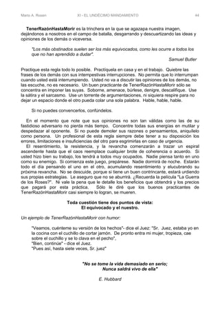 Mario A. Rosen XI - EL UNDÉCIMO MANDAMIENTO 44
TenerRazónHastaMorir es la trinchera en la que se agazapa nuestra imagen,
dejándonos a nosotros en el campo de batalla, desgarrando y descuartizando las ideas y
opiniones de los demás o viceversa.
"Los más obstinados suelen ser los más equivocados, como les ocurre a todos los
que no han aprendido a dudar".
Samuel Butler
Practique esta regla todo lo posible. Practíquela en casa y en el trabajo. Quiebre las
frases de los demás con sus intempestivas interrupciones. No permita que lo interrumpan
cuando usted está interrumpiendo. Usted no va a discutir las opiniones de los demás, no
las escuche, no es necesario. Un buen practicante de TenerRazónHastaMorir sólo se
concentra en imponer las suyas. Soborne, amenace, búrlese, denigre, descalifique. Use
la sátira y el sarcasmo. Use un torrente de argumentaciones, ni siquiera respire para no
dejar un espacio donde el otro pueda colar una sola palabra. Hable, hable, hable.
Si no puedes convencerlos, confúndelos.
En el momento que note que sus opiniones no son tan válidas como las de su
fastidioso adversario no pierda más tiempo. Concentre todas sus energías en mutilar y
despedazar al oponente. Si no puede demoler sus razones o pensamientos, aniquílelo
como persona. Un profesional de esta regla siempre debe tener a su disposición los
errores, limitaciones e insuficiencias del otro para esgrimirlas en caso de urgencia.
El resentimiento, la resistencia, y la revancha comenzarán a trazar un espiral
ascendente hasta que el caos reemplace cualquier brote de coherencia o acuerdo. Si
usted hizo bien su trabajo, los tendrá a todos muy ocupados. Nadie piensa tanto en uno
como su enemigo. Si comienza este juego, prepárese. Nadie dormirá de noche. Estarán
todo el día pensando el uno en el otro, acumulando resentimiento y elucubrando su
próxima revancha. No se descuide, porque si tiene un buen contrincante, estará urdiendo
sus propias estrategias. Le aseguro que no se aburrirá. ¿Recuerda la película "La Guerra
de los Roses?". Ni vale la pena que le detalle los beneficios que obtendrá y los precios
que pagará por esta práctica. Sólo le diré que los buenos practicantes de
TenerRazónHastaMorir casi siempre lo logran, se mueren.
Toda cuestión tiene dos puntos de vista:
El equivocado y el nuestro.
Un ejemplo de TenerRazónHastaMorir con humor:
"Veamos, cuénteme su versión de los hechos"- dice el Juez: "Sr. Juez, estaba yo en
la cocina con el cuchillo de cortar jamón. De pronto entra mi mujer, tropieza, cae
sobre el cuchillo y se lo clava en el pecho",
"Bien, continúe" - dice el Juez.
"Pues así, hasta siete veces, Sr. juez"
"No se tome la vida demasiado en serio;
Nunca saldrá vivo de ella"
E. Hubbard
 
