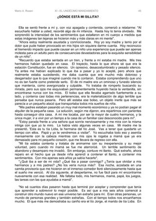 Mario A. Rosen XI - EL UNDÉCIMO MANDAMIENTO 45
¿DÓNDE ESTÁ MI SILLITA?
Ella se sentó frente a mí y, con voz apagada y contenida, comenzó a relatarme: "Al
escucharlo hablar a usted, recordé algo de mi infancia. Hasta hoy lo tenía olvidado. Me
sorprendió la intensidad de los sentimientos que estallaron en mi cuerpo a medida que
estas imágenes tan lejanas se hicieron más y más claras en mi mente".
"Ahora estoy realmente asustada y conmocionada. Hoy yo soy madre y temo por el
dolor que pude haber provocado en mis hijos sin siquiera darme cuenta. Hoy reconozco
el tremendo impacto que puede causar en un niño una experiencia que puede ser apenas
molesta para un adulto pero de consecuencias devastadoras para la exquisita sensibilidad
de un niño".
"Recuerdo que estaba sentada en un tren, y frente a mí estaba mi madre. Mis tres
hermanos habían quedado en casa. El trayecto, hasta lo que ahora sé que era la
estación Constitución, fue en silencio. Un opresivo, desacostumbrado y pesado silencio.
Ya antes me habían explicado lo que iba a pasar y yo lo acepté, pero ahora que
realmente estaba sucediendo, me daba cuenta que era mucho más doloroso y
desgarrador que lo que imaginé cuando me lo contaron. Estaba comprendiendo que uno
no es tan fuerte como pretende serlo. El de mi madre era un ominoso y funesto silencio
que mantenía, como avergonzada y culpable. Yo trataba de romperlo buscando su
mirada, pero sus ojos me esquivaban permanentemente huyendo hacia la ventanilla, sin
encontrarse nunca con los míos. El bolso que ella llevaba agarrado fuertemente a su
lado, y contenía casi todas mis pertenencias, era la materialización de algo terrible que
pensaba que nunca pasaría. Pero allí estaba ese bolso, un objeto inerte que más se
parecía a un pequeño ataúd que transportaba todos mis sueños de niña.
"Mis padres estaban pasando un muy mal momento económico y ya no podían pagar el
alquiler de la pequeña casa. La solución, según me dijeron, era repartirnos con parientes
hasta conseguir otra casa. A mí me tocaba, por ser la mayor de cuatro hermanos, y la
única mujer, ir a vivir por un tiempo a la casa de un familiar casi desconocido para mí".
"Estoy parada frente a una señora que sonríe nerviosamente y me mira con la misma
intriga con que yo la miro. La había visto algunas veces en casa. Mi madre me la
presentó, 'Esta es tu tía Lidia, la hermana del tío José. Vas a tener que quedarte un
tiempo con ellos. Papá y yo te vendremos a visitar". Yo escuchaba todo eso y asentía
mansamente con la cabeza mientras con mis ojos le rogaba a mamá que ya era
demasiado para mi pequeño corazón, que me llevara de regreso con ella.
"Mi tía estaba contenta y trataba de animarme con su inexperiencia y su mejor
voluntad, pero cuando mi mamá se fue me aterroricé. Un terrible sentimiento de
abandono y desamparo me invadió. Sin embargo, contuve mi llanto. Qué extraño, ahora
reparo en el hecho que ya desde niña aprendí a contener el llanto, a contener mis
sentimientos. Con mis apenas seis años ya sabía hacerlo".
"¿Qué iba a ser de mi vida? ¿Qué iba a pasar conmigo? ¿Tenía que olvidar a mis
hermanos y a mis padres? ¿No los vería nunca más? Esa noche, acostada en una
camita provisoria que me hicieron en el inmenso comedor lloré silenciosamente hasta que
el sueño me venció. Al día siguiente, al despertarme, no fue fácil para mí encontrarme
nuevamente con esa realidad. Me faltaba todo, mis hermanos, mamá, papá, los juegos,
las tareas con las que ayudaba a mamá".
"No sé cuantos días pasaron hasta que terminé por aceptar y comprender que tenía
que aprender a sobrevivir lo mejor posible. Es así que a mis seis años comencé a
construir otro mundo nuevo en ese universo tan extraño para mí. Eran otras personas, un
mundo de personas grandes y también extrañas. Con el tiempo todos nos encariñamos
mucho. El que más me demostraba su cariño era el tío Jorge, el marido de tía Lidia. En
 