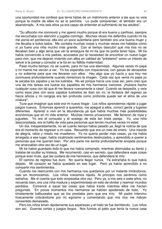 Mario A. Rosen XI - EL UNDÉCIMO MANDAMIENTO 46
una oportunidad me confesó que tenía hijitas de un matrimonio anterior a las que no veía
porque la madre de ellas no se lo permitía. Lo pude comprender, él también era un
abandonado. A mis seis años ya era capaz de entender el sufrimiento de los adultos".
"Su aflicción me conmovió y me apenó mucho porque él era bueno y cariñoso, siempre
me escuchaba con atención y jugaba conmigo. Muchas veces me defendía cuando mi tía
me ponía en penitencia; ella era un poco autoritaria pero también era una buena mujer y
me llevaba a todos lados. Me contaba muchas cosas y muchas veces me hablaba como
sí yo fuera una niña mucho más grande. Con el tiempo descubrí que mis tíos no se
llevaban bien y algo tenía que ver la amargura de mi tía que no podía tener hijos. Mi tía
había convencido a mis padres, acuciados por la necesidad de encontrar un nuevo lugar
para vivir, que me dejaran viviendo con ellos en calidad de "préstamo" como un intento de
salvar a la pareja y consolar a la tía en su fallida maternidad.
Pasó mucho tiempo, no sé cuanto, para mí fue una eternidad. Algunas veces mi papá
o mi mamá me venían a ver. Yo los esperaba con impaciencia, con ganas de abrazarlos
y no soltarme para que me llevaran con ellos. Hay algo que yo hacía y que hoy me
conmueve profundamente cuando rememoro la imagen. Cada vez que venía mi papá yo
le sacaba los zapatos y se los lustraba. No sé porque hacía una cosa así, pero creo que
una de mis tareas era lustrar los zapatitos de mis hermanos menores. ¡Hubiera hecho
cualquier cosa con tal que él me llevara nuevamente a casa! Cuando se despedía, y veía
como esos pies con esos zapatos lustrados se iban sin mí, la fantasía del regreso se
hacía añicos y mi congoja era tan profunda como profunda puede ser el alma de una
criatura".
Tuve que imaginar que este era mi nuevo hogar. Los niños aprendemos rápido a jugar
juegos nuevos. Entonces aprendí a quererlos, me apegué a ellos, conocí gente y lugares
diferentes. Aprendí a vivir en la abundancia ya que había muchas más posibilidades
económicas que en mi vida anterior. Muchas menos privaciones. Me llenaron de ropa y
juguetes. Yo era el consuelo y el sosiego de esta tan triste pareja. Yo, una niña
desconsolada, era el hálito de vida para personas que tenían muchas veces mi edad.
Un día, inesperadamente, no sé cuanto tiempo había pasado ya, llegó la noticia de que
era el momento de regresar a mi casa. Recuerdo que era un mes de enero. Una mezcla
de alegría, rabia y miedo me invadieron. Yo no quería perder más cosas, ya me había
arraigado a ese lugar, había cicatrizado sentimientos destrozados, y aprendido a querer a
personas que me querían bien. Por otra parte me sentía profundamente enojada porque
me arrancaban otra vez de un lugar.
Mi tía había guardado todo lo que me había comprado, mientras disimulaba su llanto y
trataba de ocultar su tristeza. Me recomendó, casi en secreto, que defendiera esas cosas
porque eran mías, que las cuidara de mis hermanos, que defendiera lo mío.
El camino de regreso fue duro. No quería llegar nunca. Ya extrañaba lo que había
dejado. Mi corazón se había quedado en ese lugar. Pero ya había aprendido a no
compartir mis sentimientos.
Cuando me reencontré con mis hermanos nos quedamos por un instante mirándonos,
casi sin reconocemos. Los niños crecemos rápido. Al principio nos sentimos como
extraños. Me di cuenta que todo empezaba otra vez. Pero ya, a mis seis o siete años, no
recuerdo bien, era una niña madura y experimentada en esto de olvidar y rearmar mundos
perdidos. Comencé a sacar las cosas que había traído mientras ellos me hacían
preguntas. En pocos momentos mis hermanos se habían apoderado de todo. Yo
tímidamente balbuceaba que se los prestaba pero que era mío. Mi padre intervino
hoscamente criticándome por mi egoísmo y comentando que mis tíos me habían
consentido demasiado.
Pero los niños liman rápidamente sus asperezas y el hielo se fue derritiendo. Los niños
son así. Guerras cortas y juegos largos. Nos fuimos al patio que tenía la nueva casa
 