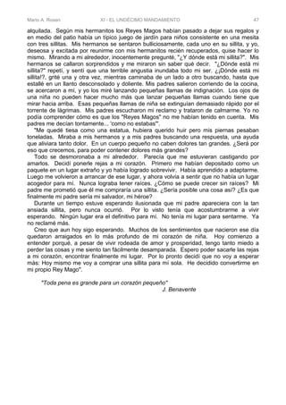 Mario A. Rosen XI - EL UNDÉCIMO MANDAMIENTO 47
alquilada. Según mis hermanitos los Reyes Magos habían pasado a dejar sus regalos y
en medio del patio había un típico juego de jardín para niños consistente en una mesita
con tres sillitas. Mis hermanos se sentaron bulliciosamente, cada uno en su sillita, y yo,
deseosa y excitada por reunirme con mis hermanitos recién recuperados, quise hacer lo
mismo. Mirando a mi alrededor, inocentemente pregunté, "¿Y dónde está mi sillita?". Mis
hermanos se callaron sorprendidos y me miraron sin saber qué decir. "¿Dónde está mi
sillita?" repetí, y sentí que una terrible angustia inundaba todo mi ser. ¿¡Dónde está mi
sillita!?, grité una y otra vez, mientras caminaba de un lado a otro buscando, hasta que
estallé en un llanto desconsolado y doliente. Mis padres salieron corriendo de la cocina,
se acercaron a mí, y yo los miré lanzando pequeñas llamas de indignación. Los ojos de
una niña no pueden hacer mucho más que lanzar pequeñas llamas cuando tiene que
mirar hacia arriba. Esas pequeñas llamas de niña se extinguían demasiado rápido por el
torrente de lágrimas. Mis padres escucharon mi reclamo y trataron de calmarme. Yo no
podía comprender cómo es que los "Reyes Magos" no me habían tenido en cuenta. Mis
padres me decían tontamente... 'como no estabas"'.
"Me quedé tiesa como una estatua, hubiera querido huir pero mis piernas pesaban
toneladas. Miraba a mis hermanos y a mis padres buscando una respuesta, una ayuda
que aliviara tanto dolor. En un cuerpo pequeño no caben dolores tan grandes. ¿Será por
eso que crecemos, para poder contener dolores más grandes?
Todo se desmoronaba a mi alrededor. Parecía que me estuvieran castigando por
amarlos. Decidí ponerle rejas a mi corazón. Primero me habían depositado como un
paquete en un lugar extraño y yo había logrado sobrevivir. Había aprendido a adaptarme.
Luego me volvieron a arrancar de ese lugar, y ahora volvía a sentir que no había un lugar
acogedor para mí. Nunca lograba tener raíces. ¿Cómo se puede crecer sin raíces? Mi
padre me prometió que él me compraría una sillita. ¿Sería posible una cosa así? ¿Es que
finalmente mi padre sería mi salvador, mi héroe?
Durante un tiempo estuve esperando ilusionada que mi padre apareciera con la tan
ansiada sillita, pero nunca ocurrió. Por lo visto tenía que acostumbrarme a vivir
esperando. Ningún lugar era el definitivo para mí. No tenía mi lugar para sentarme. Ya
no reclamé más.
Creo que aun hoy sigo esperando. Muchos de los sentimientos que nacieron ese día
quedaron arraigados en lo más profundo de mi corazón de niña. Hoy comienzo a
entender porqué, a pesar de vivir rodeada de amor y prosperidad, tengo tanto miedo a
perder las cosas y me siento tan fácilmente desamparada. Espero poder sacarle las rejas
a mi corazón, encontrar finalmente mi lugar. Por lo pronto decidí que no voy a esperar
más: Hoy mismo me voy a comprar una sillita para mí sola. He decidido convertirme en
mi propio Rey Mago".
"Toda pena es grande para un corazón pequeño"
J. Benavente
 