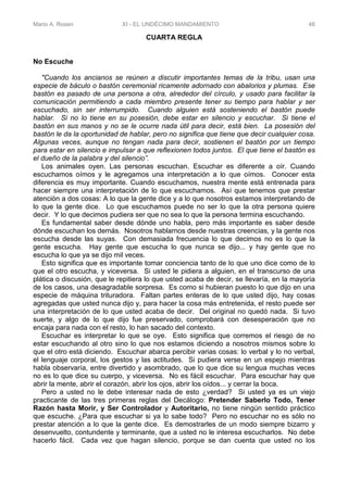 Mario A. Rosen XI - EL UNDÉCIMO MANDAMIENTO 48
CUARTA REGLA
No Escuche
"Cuando los ancianos se reúnen a discutir importantes temas de la tribu, usan una
especie de báculo o bastón ceremonial ricamente adornado con abalorios y plumas. Ese
bastón es pasado de una persona a otra, alrededor del círculo, y usado para facilitar la
comunicación permitiendo a cada miembro presente tener su tiempo para hablar y ser
escuchado, sin ser interrumpido. Cuando alguien está sosteniendo el bastón puede
hablar. Si no lo tiene en su posesión, debe estar en silencio y escuchar. Si tiene el
bastón en sus manos y no se le ocurre nada útil para decir, está bien. La posesión del
bastón le da la oportunidad de hablar, pero no significa que tiene que decir cualquier cosa.
Algunas veces, aunque no tengan nada para decir, sostienen el bastón por un tiempo
para estar en silencio e impulsar a que reflexionen todos juntos. El que tiene el bastón es
el dueño de la palabra y del silencio”.
Los animales oyen. Las personas escuchan. Escuchar es diferente a oír. Cuando
escuchamos oímos y le agregamos una interpretación a lo que oímos. Conocer esta
diferencia es muy importante. Cuando escuchamos, nuestra mente está entrenada para
hacer siempre una interpretación de lo que escuchamos. Así que tenemos que prestar
atención a dos cosas: A lo que la gente dice y a lo que nosotros estamos interpretando de
lo que la gente dice. Lo que escuchamos puede no ser lo que la otra persona quiere
decir. Y lo que decimos pudiera ser que no sea lo que la persona termina escuchando.
Es fundamental saber desde dónde uno habla, pero más importante es saber desde
dónde escuchan los demás. Nosotros hablarnos desde nuestras creencias, y la gente nos
escucha desde las suyas. Con demasiada frecuencia lo que decimos no es lo que la
gente escucha. Hay gente que escucha lo que nunca se dijo... y hay gente que no
escucha lo que ya se dijo mil veces.
Esto significa que es importante tomar conciencia tanto de lo que uno dice como de lo
que el otro escucha, y viceversa. Si usted le pidiera a alguien, en el transcurso de una
plática o discusión, que le repitiera lo que usted acaba de decir, se llevaría, en la mayoría
de los casos, una desagradable sorpresa. Es como si hubieran puesto lo que dijo en una
especie de máquina trituradora. Faltan partes enteras de lo que usted dijo, hay cosas
agregadas que usted nunca dijo y, para hacer la cosa más entretenida, el resto puede ser
una interpretación de lo que usted acaba de decir. Del original no quedó nada. Si tuvo
suerte, y algo de lo que dijo fue preservado, comprobará con desesperación que no
encaja para nada con el resto, lo han sacado del contexto.
Escuchar es interpretar lo que se oye. Esto significa que corremos el riesgo de no
estar escuchando al otro sino lo que nos estamos diciendo a nosotros mismos sobre lo
que el otro está diciendo. Escuchar abarca percibir varias cosas: lo verbal y lo no verbal,
el lenguaje corporal, los gestos y las actitudes. Si pudiera verse en un espejo mientras
habla observaría, entre divertido y asombrado, que lo que dice su lengua muchas veces
no es lo que dice su cuerpo, y viceversa. No es fácil escuchar. Para escuchar hay que
abrir la mente, abrir el corazón, abrir los ojos, abrir los oídos... y cerrar la boca.
Pero a usted no le debe interesar nada de esto ¿verdad? Si usted ya es un viejo
practicante de las tres primeras reglas del Decálogo: Pretender Saberlo Todo, Tener
Razón hasta Morir, y Ser Controlador y Autoritario, no tiene ningún sentido práctico
que escuche. ¿Para que escuchar si ya lo sabe todo? Pero no escuchar no es sólo no
prestar atención a lo que la gente dice. Es demostrarles de un modo siempre bizarro y
desenvuelto, contundente y terminante, que a usted no le interesa escucharlos. No debe
hacerlo fácil. Cada vez que hagan silencio, porque se dan cuenta que usted no los
 