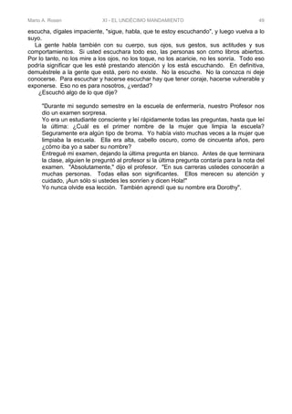 Mario A. Rosen XI - EL UNDÉCIMO MANDAMIENTO 49
escucha, dígales impaciente, "sigue, habla, que te estoy escuchando", y luego vuelva a lo
suyo.
La gente habla también con su cuerpo, sus ojos, sus gestos, sus actitudes y sus
comportamientos. Si usted escuchara todo eso, las personas son como libros abiertos.
Por lo tanto, no los mire a los ojos, no los toque, no los acaricie, no les sonría. Todo eso
podría significar que les esté prestando atención y los está escuchando. En definitiva,
demuéstrele a la gente que está, pero no existe. No la escuche. No la conozca ni deje
conocerse. Para escuchar y hacerse escuchar hay que tener coraje, hacerse vulnerable y
exponerse. Eso no es para nosotros, ¿verdad?
¿Escuchó algo de lo que dije?
"Durante mi segundo semestre en la escuela de enfermería, nuestro Profesor nos
dio un examen sorpresa.
Yo era un estudiante consciente y leí rápidamente todas las preguntas, hasta que leí
la última: ¿Cuál es el primer nombre de la mujer que limpia la escuela?
Seguramente era algún tipo de broma. Yo había visto muchas veces a la mujer que
limpiaba la escuela. Ella era alta, cabello oscuro, como de cincuenta años, pero
¿cómo iba yo a saber su nombre?
Entregué mi examen, dejando la última pregunta en blanco. Antes de que terminara
la clase, alguien le preguntó al profesor si la última pregunta contaría para la nota del
examen. "Absolutamente," dijo el profesor. "En sus carreras ustedes conocerán a
muchas personas. Todas ellas son significantes. Ellos merecen su atención y
cuidado, ¡Aun sólo si ustedes les sonríen y dicen Hola!"
Yo nunca olvide esa lección. También aprendí que su nombre era Dorothy".
 