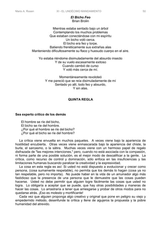 Mario A. Rosen XI - EL UNDÉCIMO MANDAMIENTO 50
El Bicho Feo
Brian Brolin
Mientras estaba sentado bajo un árbol
Contemplando los muchos problemas
Que estaban conectándose con mi espíritu
Un bicho voló cerca.
El bicho era feo y torpe.
Batiendo frenéticamente sus extrañas alas
Manteniendo dificultosamente su flaco y huesudo cuerpo en el aire.
Yo estaba riéndome disimuladamente del absurdo insecto
Y de su vuelo escasamente exitoso
Cuando cambió de curso
Y voló más cerca de mí.
Momentáneamente revoloteó
Y me pareció que se reía disimuladamente de mí
Sentado yo allí, todo feo y absurdo,
Y sin alas.
QUINTA REGLA
Sea experto crítico de los demás
El hombre se ríe del bicho,
El bicho se ríe del hombre.
¿Por qué el hombre se ríe del bicho?
¿Por qué el bicho se ríe del hombre?
La crítica viene envuelta en muchos paquetes. A veces viene bajo la apariencia de
hostilidad encubierta. Otras veces viene enmascarada bajo la apariencia del chiste, la
burla, el sarcasmo, o la sátira. Muchas veces viene con un hermoso papel de regalo
disfrazada de "las mejores intenciones," pero, cuando no está asociada con la compasión,
ni forma parte de una posible solución, es el mejor modo de descalificar a la gente. La
crítica, como recurso de control y dominación, sólo enfoca en las insuficiencias y las
limitaciones humanas buscando paralizar la creatividad y la expresividad.
La cosa en esta regla es así: Si usted no está dispuesto a evolucionar y crecer como
persona, (cosa sumamente respetable), no permita que los demás lo hagan (cosa ya no
tan respetable, pero no importa). No puede haber en la vida de un arruinador algo más
fastidioso que la presencia de una persona que le demuestre que las cosas pueden
hacerse. Usted no debe permitir que alguien logre fácilmente las cosas que usted no
logra. Lo obligaría a aceptar que se puede, que hay otras posibilidades y maneras de
hacer las cosas. Lo arrastraría a tener que arriesgarse y probar de otros modos para no
quedarse atrás. ¡Eso es molesto y mortificante!
Cada vez que alguien proponga algo creativo y original que pone en peligro su viejo y
empedernido método, desenfunde la crítica y llene de agujeros la propuesta y la pobre
humanidad del atrevido.
 
