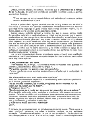 Mario A. Rosen XI - EL UNDÉCIMO MANDAMIENTO 51
Critique, censure, enjuicie, descalifique. Recuerde que la uniformidad es el refugio
de los mediocres. Si quiere ser un mediocre satisfecho y sentirse seguro, no permita
que nadie se destaque.
"El que es capaz de sonreír cuando todo le está saliendo mal, es porque ya tiene
pensado a quien echarle la culpa
Aunque le parezca raro, algunas veces la crítica es un muy extraño acto de amor, lo
cual hace a la crítica aun más perversa y deshonesta. Puede sorprenderle que descubra
que usted mismo haga algo así, pero a veces nos hacemos a nosotros mismos, o a los
demás, cosas que no sabemos que las estamos haciendo.
Cuando alguien pretende cambiar y mejorar, los que lo rodean sienten miedo.
Sorprendido e indignado el candidato al cambio notará que las personas que lo quieren,
que lo quieren ver bien, que se sienta bien, en lugar de contenerlo y apoyarlo le empiezan
a poner palos en la rueda. ¿Por qué?, Muy simple y dramático, temen que si logra lo que
se ha propuesto, lo puedan perder o no poder seguirlo en su crecimiento. ¿No es extraño
este acto de amor? ¡No, no es nada extraño! Queremos que nuestros seres queridos se
sientan bien, pero por lo visto ¡no tan bien! Si existen los amores que matan, este es uno
de ellos. La crítica que no aporta soluciones, y no brinda contención y apoyo es, en
realidad, un sabotaje premeditado a nuestra auto-estima y auto-confianza. El mejor modo
de voltearnos las ganas y el coraje.
Una vez vi el comportamiento de unas langostas de mar en un barril, todas en el fondo,
mezcladas y, cuando una trataba de subir para escapar, las otras la retenían y empujaban
hacia abajo con sus pinzas.
"Bueno, son animales", dirá usted...
"Pero nosotros no", le diré yo... "y hacemos lo mismo con nuestros seres queridos, los
retenemos, los controlamos demasiado" "¿Por qué "...
"Porque los amamos y no queremos que se hagan daño...
¿Pero no nos damos cuenta que si se quedan allí corren el peligro de la mediocridad y la
vulgaridad?"
"No, afuera puede ser peor, antes tenemos que enseñarles"
"Pero sólo se aprende lo que se practica, si los criticamos y no los dejamos experimentar
por si mismos, ¿cómo van a aprender?"...
"No los estamos criticando, los estamos protegiendo de ellos mismos. Aun no
saben, aun no pueden, aun no deben"...
"¿Protegiendo de qué?"...
"De ellos mismos, se lo repito, aun no saben y aun no pueden, se van a lastimar"
"Pero, también, se lo repito, no hay sustituto a la experiencia y sólo se aprende lo que se
practica. Debemos permitirles que se arriesguen, que experimenten, que se equivoquen,
y aprendan. Debemos limitarnos a apoyarlos y alentarlos. Así podrían saber más, ser
mejores, llegar aun más lejos que nosotros, y serian libres, y se irían a hacer su propia
vida, y serían felices, y se irían de nuestro lado
"¡-Justamente de eso estábamos hablando!"
"¡Oh!"...
El consuelo es que muchas veces los perjudicamos sin damos cuenta. Ahora que ya lo
sabe, ¡mejórelo!, transforme una vulgar e instintiva maniobra en una sofisticado
estrategia. Critíquelos con el pretexto de que los está protegiendo. No los pierda de
vista, busque pelos en la leche. Si lo hacen mal, mejor. Marañon comentó algo bastante
 