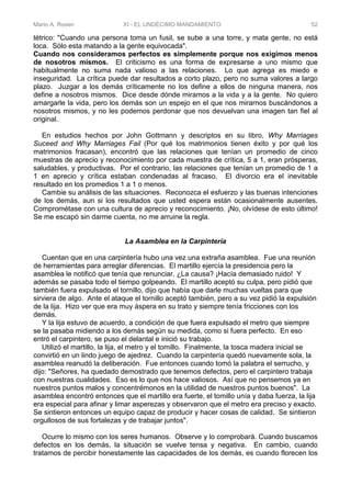 Mario A. Rosen XI - EL UNDÉCIMO MANDAMIENTO 52
tétrico: "Cuando una persona toma un fusil, se sube a una torre, y mata gente, no está
loca. Sólo esta matando a la gente equivocada".
Cuando nos consideramos perfectos es simplemente porque nos exigimos menos
de nosotros mismos. El criticismo es una forma de expresarse a uno mismo que
habitualmente no suma nada valioso a las relaciones. Lo que agrega es miedo e
inseguridad. La crítica puede dar resultados a corto plazo, pero no suma valores a largo
plazo. Juzgar a los demás críticamente no los define a ellos de ninguna manera, nos
define a nosotros mismos. Dice desde dónde miramos a la vida y a la gente. No quiero
amargarle la vida, pero los demás son un espejo en el que nos mirarnos buscándonos a
nosotros mismos, y no les podemos perdonar que nos devuelvan una imagen tan fiel al
original.
En estudios hechos por John Gottmann y descriptos en su libro, Why Marriages
Suceed and Why Marriages Fail (Por qué los matrimonios tienen éxito y por qué los
matrimonios fracasan), encontró que las relaciones que tenían un promedio de cinco
muestras de aprecio y reconocimiento por cada muestra de crítica, 5 a 1, eran prósperas,
saludables, y productivas. Por el contrario, las relaciones que tenían un promedio de 1 a
1 en aprecio y crítica estaban condenadas al fracaso. El divorcio era el inevitable
resultado en los promedios 1 a 1 o menos.
Cambie su análisis de las situaciones. Reconozca el esfuerzo y las buenas intenciones
de los demás, aun si los resultados que usted espera están ocasionalmente ausentes.
Comprométase con una cultura de aprecio y reconocimiento. ¡No, olvídese de esto último!
Se me escapó sin darme cuenta, no me arruine la regla.
La Asamblea en la Carpintería
Cuentan que en una carpintería hubo una vez una extraña asamblea. Fue una reunión
de herramientas para arreglar diferencias. El martillo ejercía la presidencia pero la
asamblea le notificó que tenía que renunciar. ¿La causa? ¡Hacía demasiado ruido! Y
además se pasaba todo el tiempo golpeando. El martillo aceptó su culpa, pero pidió que
también fuera expulsado el tornillo, dijo que había que darle muchas vueltas para que
sirviera de algo. Ante el ataque el tornillo aceptó también, pero a su vez pidió la expulsión
de la lija. Hizo ver que era muy áspera en su trato y siempre tenía fricciones con los
demás.
Y la lija estuvo de acuerdo, a condición de que fuera expulsado el metro que siempre
se la pasaba midiendo a los demás según su medida, como si fuera perfecto. En eso
entró el carpintero, se puso el delantal e inició su trabajo.
Utilizó el martillo, la lija, el metro y el tomillo. Finalmente, la tosca madera inicial se
convirtió en un lindo juego de ajedrez. Cuando la carpintería quedó nuevamente sola, la
asamblea reanudó la deliberación. Fue entonces cuando tomó la palabra el serrucho, y
dijo: "Señores, ha quedado demostrado que tenemos defectos, pero el carpintero trabaja
con nuestras cualidades. Eso es lo que nos hace valiosos. Así que no pensemos ya en
nuestros puntos malos y concentrémonos en la utilidad de nuestros puntos buenos". La
asamblea encontró entonces que el martillo era fuerte, el tomillo unía y daba fuerza, la lija
era especial para afinar y limar asperezas y observaron que el metro era preciso y exacto.
Se sintieron entonces un equipo capaz de producir y hacer cosas de calidad. Se sintieron
orgullosos de sus fortalezas y de trabajar juntos".
Ocurre lo mismo con los seres humanos. Observe y lo comprobará. Cuando buscamos
defectos en los demás, la situación se vuelve tensa y negativa. En cambio, cuando
tratamos de percibir honestamente las capacidades de los demás, es cuando florecen los
 