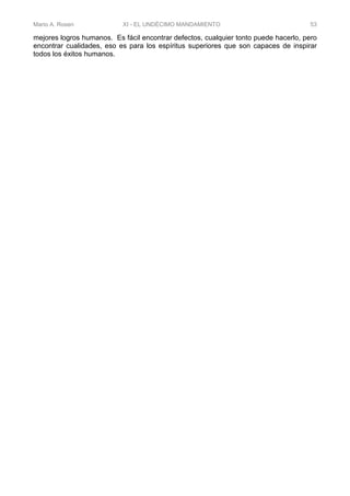 Mario A. Rosen XI - EL UNDÉCIMO MANDAMIENTO 53
mejores logros humanos. Es fácil encontrar defectos, cualquier tonto puede hacerlo, pero
encontrar cualidades, eso es para los espíritus superiores que son capaces de inspirar
todos los éxitos humanos.
 