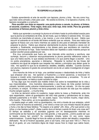 Mario A. Rosen XI - EL UNDÉCIMO MANDAMIENTO 54
TE ESPERO A LA SALIDA
Estaba aprendiendo el arte de escribir con lapicera, pluma y tinta. No era como hoy,
que todo viene armado y listo para usar. No existía la birome, ni la lapicera a fuente, ni la
lapicera recargable o a cartucho.
Para escribir con tinta se requería: una porta pluma o canuto, la pluma, el tintero,
el secante, cuaderno. Tinta negra, tinta azul, tinta roja, tinta verde. Para las grandes
ocasiones el famoso plumín y tinta china.
Había que aprender a sumergir la pluma en el tintero hasta la profundidad exacta para
que la pluma se embebiera de tinta, de tal modo, que no faltara ni sobrara tinta. En caso
contrario se manchaba el canuto, y las manos, y uno vivía teñido de azul. Había que
escurrir el sobrante en el borde del tintero evitando que se volcara. Para eso había que
agarrar el frasco con una mano mientras se usaba la otra para el delicado menester de
preparar la pluma. Había que observar atentamente la pluma, limpiarla a veces con el
secante y, finalmente, encomendarse a los dioses para que escribiera sin manchar,
raspar o encharcar la hoja. Esta maniobra debía ser repetida a cada instante porque se
podían escribir pocas palabras por vez.
Era muy conveniente que fuera así, ese intervalo entre escritura y escritura, ese
sumergir, escurrir y observar escrupulosamente la pluma permitía reflexionar sobre lo
que uno había escrito, lo que estaba escribiendo o lo que podría llegar a escribir. Uno
no podía precipitarse, apurarse o distraerse. Respetar la rectitud de las líneas del
cuaderno era igual de exigente que respetar los valores y principios que deben guiar la
vida. Así aprendí lo que es la excelencia: detalles, detalles, detalles. Cuando escribía
con pluma y lapicera mi grado de concentración era la de un sabio investigando el origen
de la vida.
Una mancha de tinta en la hoja, una cantidad escasa o desbordada de tinta y había
que empezar otra vez. Así aprendí a frustrarme y a tener paciencia, a reconocer mi
torpeza e insistir entre manchones, raspaduras, desviaciones y encastres. Yo era el
único responsable, no había a quién echarle la culpa.
Si hay algo que me enseñó ese maldito tintero fue sobre la inestabilidad de la vida y
sus imponderables. Una maniobra descuidada y ese frasco de tinta podían terminar
volcado, también podía volcarse misteriosamente, o podía ser volcado. Un día me pasó
lo primero, lo volqué. El tintero me tenía preparada una lección de vida que me costaría
mucha sangre superar... y mucha tinta.
La tinta se derramó sobre mi cuaderno, luego sobre la mesa ¡y finalmente, ante mis
ojos espantados, sobre el guardapolvo del niño más grande y pendenciero de la clase,
sentado justamente a mi lado! Fin, se acabó, kaput. Era hombre muerto, mejor dicho,
niño muerto. Para colmo, yo no le agradaba mucho.
La bestia pegó un salto, miró su guardapolvo, me miró a través de sus anteojos, volvió
a mirar como la mancha se extendía, y me volvió a mirar con una mirada mezcla de placer
y furia y me dijo la frase fatídica: "Te espero a la salida" ¡Oh, Dios, ¿Por qué ponen a los
niños y a las bestias juntas? ¿Sabe cuanto dura el tiempo cuando le dicen una cosa así?
El tiempo se estiraba y se acortaba jugando con mi desesperación mientras mi
contrincante se iba haciendo cada vez más grande, y más grande. ¿Cómo puede ser que
la bestia crezca tan pronto? Su constante mirada sobre mí era como rayos
exterminadores. Cuando llegó la hora de salida ya todos sabían del desafío y esperaban
disfrutarlo. No sé si hicieron apuestas, pero si así fuera, creo que eran 100 a 1. Pero no
les di el gusto, en una maniobra digna de mejor causa hice lo mejor que sabía hacer,
correr.
 