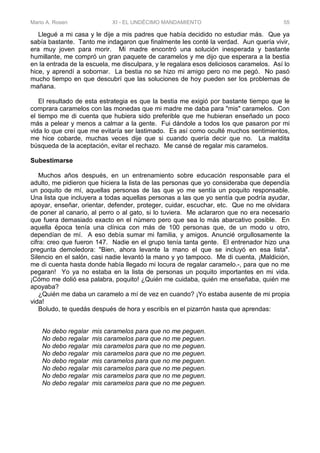 Mario A. Rosen XI - EL UNDÉCIMO MANDAMIENTO 55
Llegué a mi casa y le dije a mis padres que había decidido no estudiar más. Que ya
sabía bastante. Tanto me indagaron que finalmente les conté la verdad. Aun quería vivir,
era muy joven para morir. Mi madre encontró una solución inesperada y bastante
humillante, me compró un gran paquete de caramelos y me dijo que esperara a la bestia
en la entrada de la escuela, me disculpara, y le regalara esos deliciosos caramelos. Así lo
hice, y aprendí a sobornar. La bestia no se hizo mi amigo pero no me pegó. No pasó
mucho tiempo en que descubrí que las soluciones de hoy pueden ser los problemas de
mañana.
El resultado de esta estrategia es que la bestia me exigió por bastante tiempo que le
comprara caramelos con las monedas que mi madre me daba para "mis" caramelos. Con
el tiempo me di cuenta que hubiera sido preferible que me hubieran enseñado un poco
más a pelear y menos a calmar a la gente. Fui dándole a todos los que pasaron por mi
vida lo que creí que me evitaría ser lastimado. Es así como oculté muchos sentimientos,
me hice cobarde, muchas veces dije que si cuando quería decir que no. La maldita
búsqueda de la aceptación, evitar el rechazo. Me cansé de regalar mis caramelos.
Subestimarse
Muchos años después, en un entrenamiento sobre educación responsable para el
adulto, me pidieron que hiciera la lista de las personas que yo consideraba que dependía
un poquito de mí, aquellas personas de las que yo me sentía un poquito responsable.
Una lista que incluyera a todas aquellas personas a las que yo sentía que podría ayudar,
apoyar, enseñar, orientar, defender, proteger, cuidar, escuchar, etc. Que no me olvidara
de poner al canario, al perro o al gato, si lo tuviera. Me aclararon que no era necesario
que fuera demasiado exacto en el número pero que sea lo más abarcativo posible. En
aquella época tenía una clínica con más de 100 personas que, de un modo u otro,
dependían de mí. A eso debía sumar mi familia, y amigos. Anuncié orgullosamente la
cifra: creo que fueron 147. Nadie en el grupo tenía tanta gente. El entrenador hizo una
pregunta demoledora: "Bien, ahora levante la mano el que se incluyó en esa lista".
Silencio en el salón, casi nadie levantó la mano y yo tampoco. Me di cuenta, ¡Maldición,
me di cuenta hasta donde había llegado mi locura de regalar caramelo.-, para que no me
pegaran! Yo ya no estaba en la lista de personas un poquito importantes en mi vida.
¡Cómo me dolió esa palabra, poquito! ¿Quién me cuidaba, quién me enseñaba, quién me
apoyaba?
¿Quién me daba un caramelo a mí de vez en cuando? ¡Yo estaba ausente de mi propia
vida!
Boludo, te quedás después de hora y escribís en el pizarrón hasta que aprendas:
No debo regalar mis caramelos para que no me peguen.
No debo regalar mis caramelos para que no me peguen.
No debo regalar mis caramelos para que no me peguen.
No debo regalar mis caramelos para que no me peguen.
No debo regalar mis caramelos para que no me peguen.
No debo regalar mis caramelos para que no me peguen.
No debo regalar mis caramelos para que no me peguen.
No debo regalar mis caramelos para que no me peguen.
 