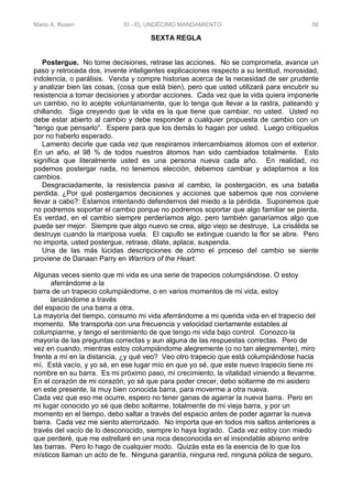 Mario A. Rosen XI - EL UNDÉCIMO MANDAMIENTO 56
SEXTA REGLA
Postergue. No tome decisiones, retrase las acciones. No se comprometa, avance un
paso y retroceda dos, invente inteligentes explicaciones respecto a su lentitud, morosidad,
indolencia, o parálisis. Venda y compre historias acerca de la necesidad de ser prudente
y analizar bien las cosas, (cosa que está bien), pero que usted utilizará para encubrir su
resistencia a tomar decisiones y abordar acciones. Cada vez que la vida quiera imponerle
un cambio, no lo acepte voluntariamente, que lo tenga que llevar a la rastra, pateando y
chillando. Siga creyendo que la vida es la que tiene que cambiar, no usted. Usted no
debe estar abierto al cambio y debe responder a cualquier propuesta de cambio con un
"tengo que pensarlo". Espere para que los demás lo hagan por usted. Luego critíquelos
por no haberlo esperado.
Lamento decirle que cada vez que respiramos intercambiamos átomos con el exterior.
En un año, el 98 % de todos nuestros átomos han sido cambiados totalmente. Esto
significa que literalmente usted es una persona nueva cada año. En realidad, no
podemos postergar nada, no tenemos elección, debemos cambiar y adaptarnos a los
cambios.
Desgraciadamente, la resistencia pasiva al cambio, la postergación, es una batalla
perdida. ¿Por qué postergamos decisiones y acciones que sabemos que nos conviene
llevar a cabo?: Estamos intentando defendernos del miedo a la pérdida. Suponemos que
no podremos soportar el cambio porque no podremos soportar que algo familiar se pierda.
Es verdad, en el cambio siempre perderíamos algo, pero también ganaríamos algo que
puede ser mejor. Siempre que algo nuevo se crea, algo viejo se destruye. La crisálida se
destruye cuando la mariposa vuela. El capullo se extingue cuando la flor se abre. Pero
no importa, usted postergue, retrase, dilate, aplace, suspenda.
Una de las más lúcidas descripciones de cómo el proceso del cambio se siente
proviene de Danaan Parry en Warriors of the Heart:
Algunas veces siento que mi vida es una serie de trapecios columpiándose. O estoy
aferrándome a la
barra de un trapecio columpiándome, o en varios momentos de mi vida, estoy
lanzándome a través
del espacio de una barra a otra.
La mayoría del tiempo, consumo mi vida aferrándome a mi querida vida en el trapecio del
momento. Me transporta con una frecuencia y velocidad ciertamente estables al
columpiarme, y tengo el sentimiento de que tengo mi vida bajo control. Conozco la
mayoría de las preguntas correctas y aun alguna de las respuestas correctas. Pero de
vez en cuando, mientras estoy columpiándome alegremente (o no tan alegremente), miro
frente a mí en la distancia, ¿y qué veo? Veo otro trapecio que está columpiándose hacia
mí. Está vacío, y yo sé, en ese lugar mío en que yo sé, que este nuevo trapecio tiene mi
nombre en su barra. Es mi próximo paso, mi crecimiento, la vitalidad viniendo a llevarme.
En el corazón de mi corazón, yo sé que para poder crecer, debo soltarme de mi asidero
en este presente, la muy bien conocida barra, para moverme a otra nueva.
Cada vez que eso me ocurre, espero no tener ganas de agarrar la nueva barra. Pero en
mi lugar conocido yo sé que debo soltarme, totalmente de mi vieja barra, y por un
momento en el tiempo, debo saltar a través del espacio antes de poder agarrar la nueva
barra. Cada vez me siento aterrorizado. No importa que en todos mis saltos anteriores a
través del vacío de lo desconocido, siempre lo haya logrado. Cada vez estoy con miedo
que perderé, que me estrellaré en una roca desconocida en el insondable abismo entre
las barras. Pero lo hago de cualquier modo. Quizás esta es la esencia de lo que los
místicos llaman un acto de fe. Ninguna garantía, ninguna red, ninguna póliza de seguro,
 