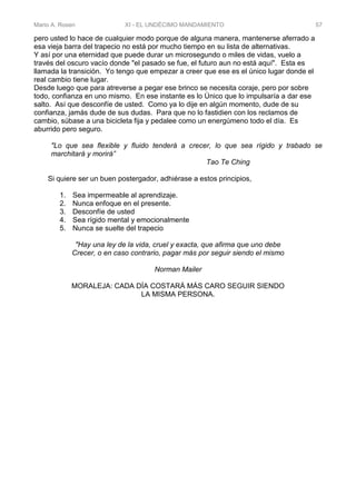 Mario A. Rosen XI - EL UNDÉCIMO MANDAMIENTO 57
pero usted lo hace de cualquier modo porque de alguna manera, mantenerse aferrado a
esa vieja barra del trapecio no está por mucho tiempo en su lista de alternativas.
Y así por una eternidad que puede durar un microsegundo o miles de vidas, vuelo a
través del oscuro vacío donde "el pasado se fue, el futuro aun no está aquí". Esta es
llamada la transición. Yo tengo que empezar a creer que ese es el único lugar donde el
real cambio tiene lugar.
Desde luego que para atreverse a pegar ese brinco se necesita coraje, pero por sobre
todo, confianza en uno mismo. En ese instante es lo Único que lo impulsaría a dar ese
salto. Así que desconfíe de usted. Como ya lo dije en algún momento, dude de su
confianza, jamás dude de sus dudas. Para que no lo fastidien con los reclamos de
cambio, súbase a una bicicleta fija y pedalee como un energúmeno todo el día. Es
aburrido pero seguro.
"Lo que sea flexible y fluido tenderá a crecer, lo que sea rígido y trabado se
marchitará y morirá”
Tao Te Ching
Si quiere ser un buen postergador, adhiérase a estos principios,
1. Sea impermeable al aprendizaje.
2. Nunca enfoque en el presente.
3. Desconfíe de usted
4. Sea rígido mental y emocionalmente
5. Nunca se suelte del trapecio
"Hay una ley de la vida, cruel y exacta, que afirma que uno debe
Crecer, o en caso contrario, pagar más por seguir siendo el mismo
Norman Mailer
MORALEJA: CADA DÍA COSTARÁ MÁS CARO SEGUIR SIENDO
LA MISMA PERSONA.
 