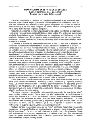 Mario A. Rosen XI - EL UNDÉCIMO MANDAMIENTO 58
NUNCA CORRAS EN EL PATIO DE LA ESCUELA
(¿Dónde aprendiste a ser quien eres?
En casa y en el patio de la escuela)
"Cada vez que sonaba la campana del colegio anunciando el recreo sentíamos esa
exultante y desbordante alegría que sólo se puede experimentar cuando una celda se
abre y es uno el que está adentro y puede fugarse, aunque sea por un rato. La relación
de odio-amor que me unía a esa campana era similar a la que supongo tendría el pobre
infeliz perro de Pavlov con su propia campana".
"Nos otorgaban libertad condicional para jugar junto a otros presidiarios que aparecían
vociferando y empujándose, escabulléndose de otras celdas. Por un tiempo, que siempre
resultaba demasiado corto, nos dedicábamos a las importantes actividades que ocurrían
en el patio de la escuela. Todos considerábamos que el estudio era sólo algo fastidioso,
un intervalo forzoso, que interrumpía esos excitantes y deliciosos momentos del recreo en
el patio de la escuela".
"El patio de la escuela era un mundo muy distinto al aula. El aula eran la disciplina, la
opresión a nuestras naturales tendencias salvajes, la seriedad académica, el estudio,
siendo todas ellas prácticas irremediablemente aburridas. El patio era otra cosa, allí todo
era tentador, lujurioso, incitante y arriesgado. ¿Cómo explicárselo?, en contraposición a
las preferencias arbitrariamente impuestas en el aula por nuestros guardianes, lo que
parecía ocurrir en el patio de la escuela era algo así como la liberación de los más
primitivos y bajos instintos. Estas costumbres eran, por razones que nunca comprendí,
inexplicablemente fastidiosas para los adultos. Me refiero a deleznables actos tales como
correr, trotar, saltar, danzar, piruetear, alborotar, atropellarse, empujarse, jugar con una
pelota de papel, rebotar contra la pared, burlarse, divertirse y reír a carcajadas. Pasarla
bien, confraternizar, hacer cosas por el sólo hecho que daba placer hacerlas. Era en el
patio de la escuela donde realmente se develaban los enigmas de la vida y el delicado
arte de las relaciones humanas entre los niños. Había que negociar, regatear, hacer
pactos, relacionarse, amigarse, pelearse, Volver a amigarse, concertar o romper alianzas,
imponer ideas sobre el modo de jugar, establecer dominios. Todas delicadas actividades
que debían desarrollarse en pocos minutos. El patio era la vida real con todo su vibrante
palpitar. Para colmo el colegio era mixto. Eramos "Ellas" y "Nosotros'.
"Entre otras cosas trascendentes que ocurrían en el patio de la escuela estaban los
odios y los amores instantáneos. Romeos y Julietas, Montescos y Capuletos, Otelos y
Atilas. La Divina Comedia infantil. Todo tenía sobrada cabida en los pequeños grandes
dramas que se interpretaban en el gran escenario del patio de la escuela. Uno de estos
dramas me tuvo a mí como protagonista no voluntario y trajo consecuencias a mi vida de
relación que fueron duras de reparar.
"Yo estaba profunda, irremediable y eternamente enamorado de una de las "ellas",
¡cuyo nombre ya ni recuerdo!. Desde luego que "ella" no lo sabía. No estábamos en la
misma aula, así que sólo podía no declararle mi profundo amor en el patio de la escuela.
Si, leyó bien, no declararle mi amor. ¡Eso no tenía ninguna relevancia! Lo único
trascendente era exhibirse, pavonearse, y exponerse, para que ella me viera. Yo no
necesitaba su amor, sólo su atención. ¡Y si ella o alguien le revelaba mi pasión
irrefrenable o lo sugería siquiera, yo lo negaría enérgicamente!"
"Seducir, cortejar y conquistar a una de las "ellas" significaba hacer algo imprudente,
transgresor y arriesgado frente a los propios ojos de la amada, y fuera de la vista y control
de los "guardianes". No suponga mal, ni desprecie el alto riesgo de tal intento. Nunca
pisé un escenario tan riguroso y exigente como el patio de la escuela. Era un escenario
impiadoso que no tenía entrada ni "mutis por el foro", por lo tanto, no había modo de huir
u ocultar errores, traspiés, ni vergüenzas.
 